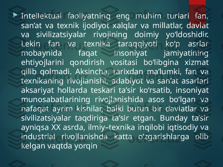 
Intellektual  faoliyatning  eng  muhim  turlari  fan, 
san’at  va  texnik  ijodiyot  xalqlar  va  millatlar,  davlat 
va  sivilizatsiyalar  rivojining  doimiy  yo‘ldoshidir. 
Lekin  fan  va  texnika  taraqqiyoti  ko‘p  asrlar 
mobaynida  faqat  insoniyat  jamiyatining 
ehtiyojlarini  qondirish  vositasi  bo‘libgina  xizmat 
qilib  qolmadi.  Aksincha,  tarixdan  ma’lumki,  fan  va 
texnikaning  rivojlanishi,  adabiyot  va  san’at  asarlari 
aksariyat  hollarda  teskari  ta’sir  ko‘rsatib,  insoniyat 
munosabatlarining  rivojlanishida  asos  bo‘lgan  va 
nafaqat  ayrim  kishilar,  balki  butun  bir  davlatlar  va 
sivilizatsiyalar  taqdiriga  ta’sir  etgan.  Bunday  ta’sir 
ayniqsa  XX  asrda,  ilmiy–texnika  inqilobi  iqtisodiy  va 
industrial  rivojlanishda  katta  o‘zgarishlarga  olib 
kelgan vaqtda yorqin        