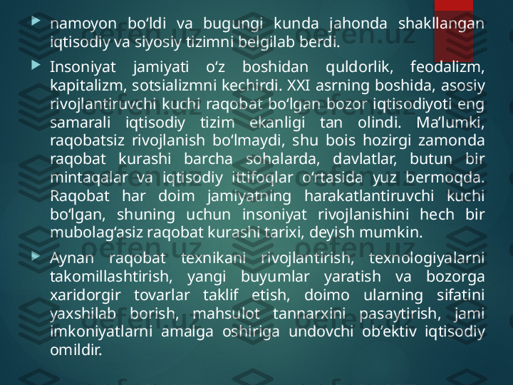 
namoyon  bo‘ldi  va  bugungi  kunda  jahonda  shakllangan 
iqtisodiy va siyosiy tizimni belgilab berdi. 

Insoniyat  jamiyati  o‘z  boshidan  quldorlik,  feodalizm, 
kapitalizm,  sotsializmni  kechirdi.  XXI  asrning  boshida,  asosiy 
rivojlantiruvchi  kuchi  raqobat  bo‘lgan  bozor  iqtisodiyoti  eng 
samarali  iqtisodiy  tizim  ekanligi  tan  olindi.  Ma’lumki, 
raqobatsiz  rivojlanish  bo‘lmaydi,  shu  bois  hozirgi  zamonda 
raqobat  kurashi  barcha  sohalarda,  davlatlar,  butun  bir 
mintaqalar  va  iqtisodiy  ittifoqlar  o‘rtasida  yuz  bermoqda. 
Raqobat  har  doim  jamiyatning  harakatlantiruvchi  kuchi 
bo‘lgan,  shuning  uchun  insoniyat  rivojlanishini  hech  bir 
mubola g ‘asiz raqobat kurashi tarixi, deyish mumkin. 

Aynan  raqobat  texnikani  rivojlantirish,  texnologiyalarni 
takomillashtirish,  yangi  buyumlar  yaratish  va  bozorga 
xaridorgir  tovarlar  taklif  etish,  doimo  ularning  sifatini 
yaxshilab  borish,  mahsulot  tannarxini  pasaytirish,  jami 
imkoniyatlarni  amalga  oshiriga  undovchi  ob’ektiv  iqtisodiy 
omildir.        