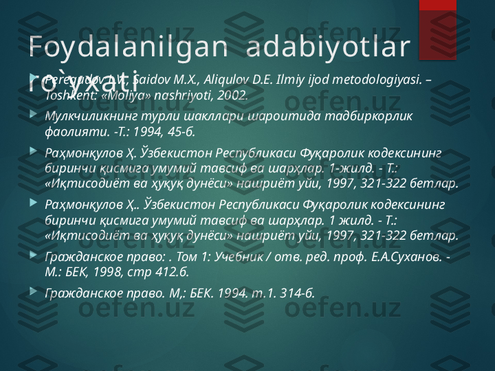 Foy dalanilgan   adabiy ot lar 
ro` y xat i 
Peregudov L.V., Saidov M.X., Aliqulov D.Е. Ilmiy ijod metodologiyasi. –
Toshkent: «Moliya» nashriyoti, 2002.

Мулкчиликнинг турли шакллари шароитида тадбиркорлик 
фаолияти. -Т.: 1994, 45-б.

Раҳмонқулов Ҳ. Ўзбекистон Республикаси Фуқаролик кодексининг 
биринчи қисмига умумий тавсиф ва шарҳлар. 1-жилд. - Т.: 
«Иқтисодиёт ва ҳуқуқ дунёси» нашриёт уйи, 1997, 321-322 бетлар.

Раҳмонқулов Ҳ.. Ўзбекистон Республикаси Фуқаролик кодексининг 
биринчи қисмига умумий тавсиф ва шарҳлар. 1 жилд. - Т.: 
«Иқтисодиёт ва ҳуқуқ дунёси» нашриёт уйи, 1997, 321-322 бетлар.

Гражданское право: . Том 1: Учебник / отв. ред. проф. Е.А.Суханов. -
М.: БЕК, 1998, стр 412.б.

Гражданское право. М,: БЕК. 1994. т.1. 314-б.       