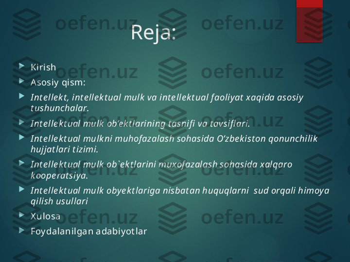 Reja:

Ki rish

Asosiy  qi sm :

I nt e lle k t , int e lle k t ual mulk  va int e lle k t ual f aoliy at  xaqida asosiy  
t ushunchalar .

I nt e lle k t ual mulk   ob’e k t larining   t asnifi  va t avsifl ari. 

I nt e lle k t ual mulk ni muhof azalash sohasida O‘zbe k ist on qonunchilik  
hujjat lari t izimi.

I nt е llе k t ual mulk  оb`е k t larini muхоf azalash sоhasida хalqarо 
k ооpе rat siy a .

I nt e lle k t ual mulk  oby e k t lariga nisbat an huquqlarni  sud orqali himoy a 
qilish usullari

X ulosa

Foy dalanil gan adabiy ot lar       