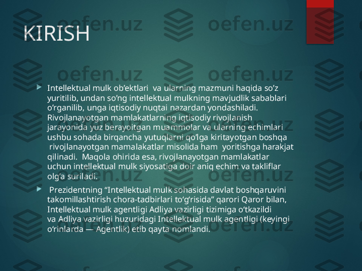 KIRISH

Intellektual mulk ob’ektlari  va ularning mazmuni haqida so’z 
yuritilib, undan so’ng intellektual mulkning mavjudlik sabablari 
o’rganilib, unga iqtisodiy nuqtai nazardan yondashiladi. 
Rivojlanayotgan mamlakatlarning iqtisodiy rivojlanish 
jarayonida yuz berayoitgan muammolar va ularning echimlari 
ushbu sohada birqancha yutuqlarni qo’lga kiritayotgan boshqa 
 rivojlanayotgan mamalakatlar misolida ham  yoritishga harakjat 
qilinadi.  Maqola ohirida esa, rivojlanayotgan mamlakatlar 
uchun intellektual mulk siyosatiga doir aniq echim va takliflar 
olg’a suriladi.

  Prezidentning “Intellektual mulk sohasida davlat boshqaruvini 
takomillashtirish chora-tadbirlari to‘g‘risida” qarori Qaror bilan, 
Intellektual mulk agentligi Adliya vazirligi tizimiga o‘tkazildi 
va Adliya vazirligi huzuridagi Intellektual mulk agentligi (keyingi 
o‘rinlarda — Agentlik) etib qayta nomlandi.       