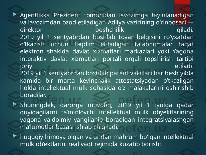 
Agentlikka  Prezident  tomonidan  lavozimga  tayinlanadigan 
va lavozimdan ozod etiladigan Adliya vazirining o‘rinbosari — 
direktor  boshchilik  qiladi.
2019  yil  1  sentyabrdan  boshlab  tovar  belgisini  ro‘yxatdan 
o‘tkazish  uchun  taqdim  etiladigan  talabnomalar  faqat 
elektron  shaklda  davlat  xizmatlari  markazlari  yoki  Yagona 
interaktiv  davlat  xizmatlari  portali  orqali  topshirish  tartibi 
joriy  etiladi.
2019 yil 1 sentyabrdan boshlab patent vakillari har besh yilda 
kamida  bir  marta  keyinchalik  attestatsiyadan  o‘tkazilgan 
holda  intellektual  mulk  sohasida  o‘z  malakalarini  oshirishib 
boradilar.

Shuningdek,  qarorga  muvofiq,  2019  yil  1  iyulga  qadar 
quyidagilarni  ta’minlovchi  intellektual  mulk  obyektlarining 
yagona  va doimiy  yangilanib  boradigan  integratsiyalashgan 
ma’lumotlar bazasi ishlab chiqiladi:

huquqiy himoya olgan va undan mahrum bo‘lgan intellektual 
mulk ob’ektlarini real vaqt rejimida kuzatib borish;       