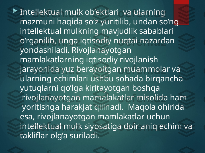 
Intellektual mulk ob’ektlari  va ularning 
mazmuni haqida so’z yuritilib, undan so’ng 
intellektual mulkning mavjudlik sabablari 
o’rganilib, unga iqtisodiy nuqtai nazardan 
yondashiladi.  Rivojlanayotgan 
mamlakatlarning iqtisodiy rivojlanish 
jarayonida yuz berayoitgan muammolar va 
ularning echimlari ushbu sohada birqancha 
yutuqlarni qo’lga kiritayotgan boshqa 
 rivojlanayotgan mamalakatlar misolida ham 
 yoritishga harakjat qilinadi.  Maqola ohirida 
esa, rivojlanayotgan mamlakatlar uchun 
intellektual mulk siyosatiga doir aniq echim va 
takliflar olg’a suriladi.       