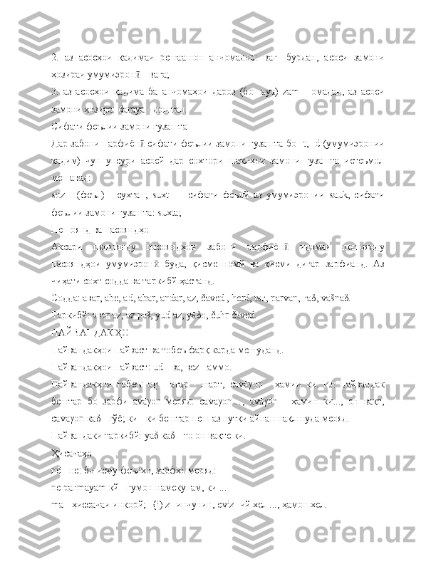 2.   аз   асосҳои   қадимаи   решаашон   анчомадор:   ваг-   бурдан,   асоси   замони
ҳозираи умумиэрон  - вага;ӣ
3.   аз   асосҳои   қадима   ба   анчомаҳои   дароз   (бо   -ауа)   z ā m   -   омадан,   аз   асоси
замони ҳозира:  d ā raya  - доштан.
Сифати феълии замони гузашта
Дар забони парфиён  сифати феълии замони гузашта бо -
ӣ t , - d   (умумиэронии
қадим)   чун   унсури   асосй   дар   сохтори   шаклҳои   замони   гузашта   истеъмол
мешавад:
s ō z   -   (феъл)   -   сухтан,   suxt   —   сифати   феълй   аз   умумиэронии   sauk ,   сифати
феълии замони гузашта:  suxta ;
Пешоянд ва пасояндҳо
Аксари   пешоянду   пасояндҳои   забони   парфиён   идомаи   пешоянду	
ӣ
пасояндҳои   умумиэрон   буда,   қисме   номй   ва   қисми   дигар   зарфианд.   Аз	
ӣ
чиҳати сохт содда ва таркибй ҳастанд.
Содда: ава r , а b ē, а d , а bar , а ndar , а z , čā ved  ,  herd ,  t аг,  parvan , гā δ ,  va š n ā δ .
Таркибй: ава r   az ,  az  раš,  yud  а z , уā δ ō, č uhr  čā ved .
ПАЙВАНДАКҲО
Пайвандакҳои пайваст ва тобеъ фарқ карда мешуданд.
Пайвандакҳои пайваст:  ud  - ва, вē z  - аммо.
Пайвандакҳои   тобеъ:   а g   -   агар   -   шарт,   cav ā γ ō n   -   ҳамин   ки.   Ин   пайвандак
бештар   бо   зарфи   av ā γ ō n   меояд:   cavaγ ō n …,   av ā γ ō n   -   ҳамин   ки...,   он   вақт,
cav ā γ ō n  ка δ  - гўё; ки - ки бештар пеш аз нутқи айнан нақлшуда меояд.
Пайвандаки таркибй: уа δ  ка δ  - то он вақте ки.
Ҳисачаҳо
n ē - не: бо исму феълҳо, зарфҳо меояд:
n е раг m āуā m  кй - гумон намекунам, ки ...
ma  - ҳиссачаи инкорй; -{ i )  z  -инчунин, ē viz  -чй хел ..., ҳамон хел.  