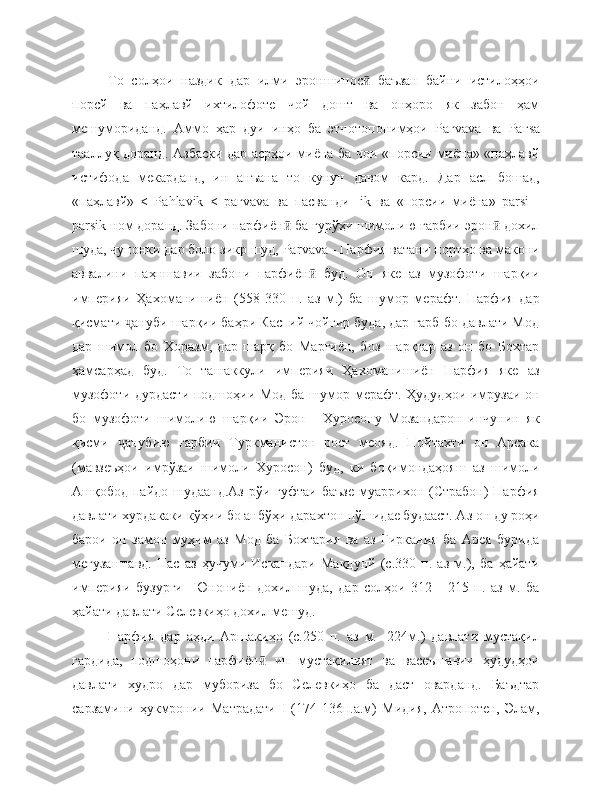 То   солҳои   наздик   дар   илми   эроншинос   баъзан   байни   истилоҳҳоиӣ
порсй   ва   паҳлавй   ихтилофоте   чой   дошт   ва   онҳоро   як   забон   ҳам
мешумориданд.   Аммо   ҳар   дуи   инҳо   ба   этнотопонимҳои   Раг vava   ва   Раг s а
тааллуқ доранд. Азбаски дар асрҳои миёна ба чои «порсии миёна» «паҳлавй
истифода   мекарданд,   ин   анъана   то   кунун   давом   кард.   Дар   асл   бошад,
«паҳлавй»   <   Ра hlavik   <   раг v а v а   ва   пасванди   - ik   ва   «порсии   миёна»   ра rsi   -
ра rsik  ном доранд. Забони парфиён  ба гурўҳи шимолию ғарбии эрон  дохил	
ӣ ӣ
шуда, чунонки дар боло зикр шуд, Ра rvav а - Парфия ватани портҳо ва макони
аввалини   паҳншавии   забони   парфиён   буд.   Он   яке   аз   музофоти   шарқии	
ӣ
империяи   Ҳахоманишиён   (558-330   п.   аз   м.)   ба   шумор   мерафт.   Парфия   дар
қисмати  ануби шарқии баҳри Каспий чойгир буда, дар ғарб бо давлати Мод	
ҷ
дар   шимол   бо   Хоразм,   дар   шарқ   бо   Марғиён,   боз   шарқтар   аз   он   бо   Бохтар
ҳамсарҳад   буд.   То   ташаккули   империяи   Ҳахоманишиён   Парфия   яке   аз
музофоти дурдасти подшоҳии Мод ба шумор мерафт. Ҳудудҳои имрузаи он
бо   музофоти   шимолию   шарқии   Эрон   -   Хуросону   Мозандарон   инчунин   як
қисми   анубию   ғарбии   Туркманистон   рост   меояд.   Пойтахти   он   Арсака
ҷ
(мавзеъҳои   имрўзаи   шимоли   Хуросон)   буд,   ки   боқимондаҳояш   аз   шимоли
Ашқобод пайдо шудаанд.Аз  рўи гуфтаи  баъзе  муаррихон (Страбон)  Парфия
давлати хурдакаки кўҳии бо анбўҳи дарахтон пўшидае будааст. Аз он ду роҳи
барои   он   замон   муҳим   аз   Мод   ба   Бохтария   ва   аз   Гиркания   ба   Арея   бурида
мегузаштавд.   Пас   аз   ҳучуми   Искандари   Мақдунй   (с.330   п.   аз   м.),   ба   ҳайати
империяи   бузурги     Юнониён   дохил   шуда,   дар   солҳои   312   -   215   п.   аз   м.   ба
ҳайати давлати Селевкиҳо дохил мешуд.
Парфия   дар   аҳди   Аршакиҳо   (с.250   п.   аз   м.   -224м.)   давлати   мустақил
гардида,   подшоҳони   парфиён   ин   мустақилият   ва   васеъшавии   ҳудудҳои	
ӣ
давлати   худро   дар   мубориза   бо   Селевкиҳо   ба   даст   оварданд.   Баъдтар
сарзамини   ҳукмронии   Матрадати   I   (174-136п.а.м)   Мидия,   Атропотен,   Элам, 