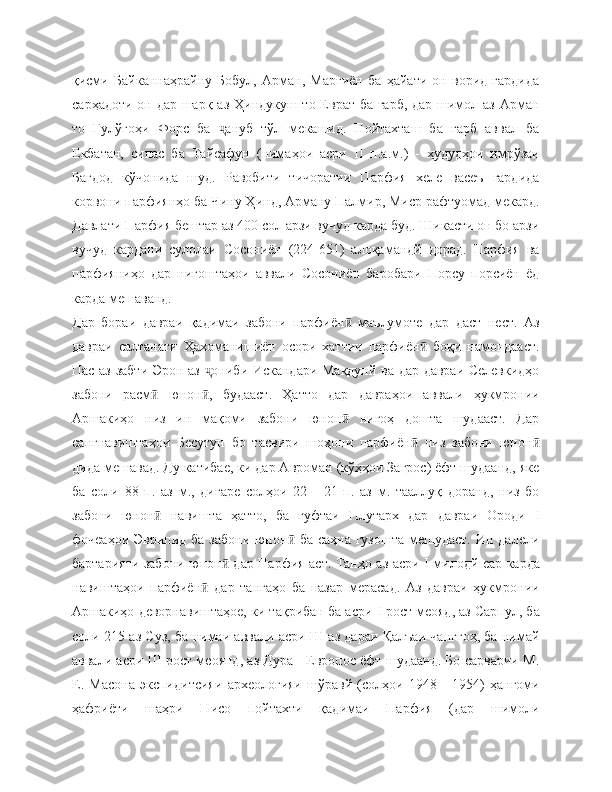 қисми   Байканнаҳрайну   Бобул,   Арман,   Марғиён   ба   ҳайати   он   ворид   гардида
сарҳадоти он дар шарқ аз Ҳиндукуш то Еврат-ба ғарб, дар шимол аз Арман
то   Гулўгоҳи   Форс   ба   ануб   тўл   мекашид.   Пойтахташ   ба   ғарб   аввал   баҷ
Екбатан,   сипас   ба   Тайсафун   (нимаҳои   асри   II   п.а.м.)   -   ҳудудҳои   имрўзаи
Бағдод   кўчонида   шуд.   Равобити   тичоратии   Парфия   хеле   васеъ   гардида
корвони парфиянҳо ба Чину Ҳинд, Арману Палмир, Миср рафтуомад мекард.
Давлати Парфия бештар аз 400 сол арзи вучуд карда буд. Шикасти он бо арзи
вучуд   кардани   сулолаи   Сосониён   (224-651)   алоқамандй   дорад.   Парфия   ва
парфияниҳо   дар   нигоштаҳои   аввали   Сосониён   баробари   Порсу   порсиён   ёд
карда мешаванд.
Дар   бораи   давраи   қадимаи   забони   парфиён   маълумоте   дар   даст   нест.   Аз	
ӣ
давраи   салтанати   Ҳахоманишиён   осори   хаттии   парфиён   боқи   намондааст.	
ӣ
Пас аз забти Эрон аз  ониби Искандари Мақдунй ва дар давраи Селевкидҳо	
ҷ
забони   расм   юнон ,   будааст.   Ҳатто   дар   давраҳои   аввали   ҳукмронии	
ӣ ӣ
Аршакиҳо   низ   ин   мақоми   забони   юнон   нигоҳ   дошта   шудааст.   Дар	
ӣ
сангнавиштаҳои   Бесутун   бо   тасвири   шоҳони   парфиён   низ   забони   юнон	
ӣ ӣ
дида мешавад. Ду катибае, ки дар Авроман (кўҳҳои Загрос) ёфт шудаанд, яке
ба   соли   88   п.   аз   м.,   дигаре   солҳои   22   -   21   п.   аз   м.   тааллуқ   доранд,   низ   бо
забони   юнон   навишта   ҳатто,   ба   гуфтаи   Плутарх   дар   давраи   Ороди  	
ӣ I
фочеаҳои Эврипид ба забони юнон  ба саҳна гузошта  мешудаст.  Ин далели	
ӣ
бартарияти забони юнон  дар Парфия аст. Танҳо аз асри  	
ӣ I   милодй сар карда
навиштаҳои   парфиён   дар   тангаҳо   ба   назар   мерасад.   Аз   давраи   ҳукмронии	
ӣ
Аршакиҳо деворнавиштаҳое, ки тақрибан ба асри  I  рост меояд, аз Сарпул, ба
соли 215 аз Суз, ба нимаи аввали асри Ш аз дараи Қалъаи чанггоҳ, ба нимай
аввали асри Ш рост меоянд, аз Дура - Европос ёфт шудаанд. Бо сарварии М.
Е.   Масона   экспидитсияи   археологияи   шўравй   (солҳои   1948   -   1954)   ҳангоми
ҳафриёти   шаҳри   Нисо   пойтахти   қадимаи   Парфия   (дар   шимоли 