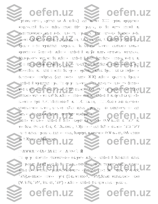 Туркманистон,   дуртар   аз   Ашқобод)   дар   ҳачми   2000   нусха   ҳу атҳоиҷҷ
хо агидор   болои   сафолпораҳо   ёфт   шуданд,   ки   бо   хатти   ором   ва	
ҷ ӣ ӣ
идеограммаҳои   хеле   зиёд   навишта   шудаанд.   Дар   натичаи   баҳсҳои   зиёд
олимон   М.М.   Дяконов,   И.М.Дяконов,   В.А.Лившитс,   В.Б.Ҳеннинг   парфиён	
ӣ
будани   онро   муқаррар   намуданд.   Ба   ақидаи   олимон   давраҳои   аввали
ҳукмронии   Сосониён   забони   парфиён   ҳанўз   васеъ   истеъмол   мегардид.	
ӣ
Мавчудияти   матнҳо   ба   забони   парфиён   (дар   баробари   порсии   миёна   ва
ӣ
юнон )   дар   Нақши   Рустам,   Нақши   Рачаб   (дар   баробари   порсии   миёна),   дар	
ӣ
Хочиобод   ва   Нарс   онҳоро   ба   чунин   хулоса   оварда   буд.   Пас   аз   омўзиши
ёдгориҳои   номбурда   (дар   охири     асри   XIX )   забони   удогона   будани	
ҷ
парфиён   муқаррар   шуд.   То   кунун   олимон   онро   варианти   навишти   форсии	
ӣ
миёна мепиндоштанд. Инчунин дар солҳои 1893 - 1911 аз Туркистони Шарқ	
ӣ
пораҳои матни монавй ба забони порсии миёна, парфиён  ва суғд  аз  ониби	
ӣ ӣ ҷ
олимони   рус   В.И.Гоборовский   ва   П.К.Нозлов,     Н.Н.Каков   экепедитсияи
археологҳои   олмон,   англис   пайдо   карда   шуданд,     ки   аксарияташон   дар
Берлин, Лондон ва Санкт-Петербург маҳфузанд. 
Осори   монавии   парфиён   бори   нахуст   аз   ониби   Ф.Мюллер   с.   1904   ва	
ӣ ҷ
минбаъд   Фонле   Кок,   К.Г.Залеман,   В.Ҳеннинг   дар   байни   солҳои   1909-1947
нашр карда шудаанд. Дар ин чода, бахусус, заҳматҳои Ф.Мюллер, ФАндреев
ва В.Ҳеннинг бузург аст.
ГРАММАТИКАИ ЗАБОНИ ПАРФИЁН	
Ӣ
То   кунун   сохтори   грамматикии   яклухти   забони   парфиён   барқарор   карда	
ӣ
нашудааст. Аммо доир ба фонетика, лексикология ва грамматикаи он корҳои
зиёде   анчом   дода   шудаанд.Тадқиқоти   чудогона   доир   ба       феъл   (Гилиан,
1939),ҳиссаҳои   номии   нутқ   (Скалмовский,   1967),баъзе   масъалаҳои   наҳв
(М.Бойс, 1964, Бранер, 1974)-и забони парфиён  ан ом дода шудаанд.	
ӣ ҷ 