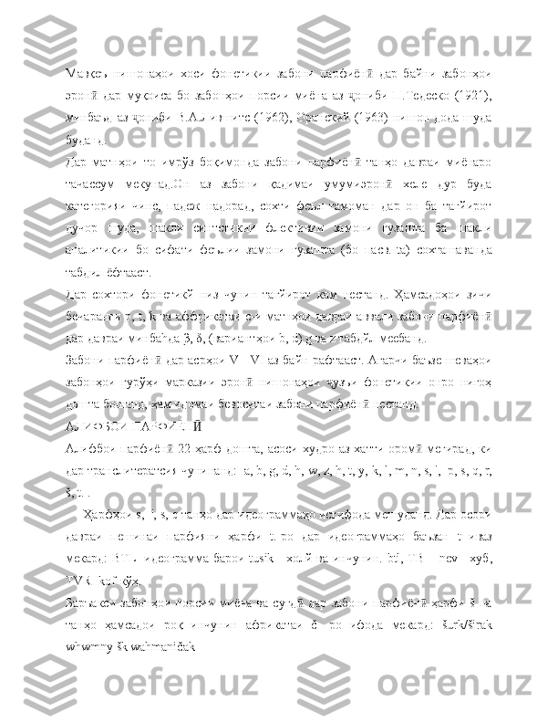 Мавқеъ   нишонаҳои   хоси   фонетикии   забони   парфиён   дар   байни   забонҳоиӣ
эрон   дар   муқоиса   бо   забонҳои   порсии   миёна   аз   ониби   П.Тедеско   (1921),	
ӣ ҷ
минбаъд   аз  ониби  В.А.Лившитс  (1962), Оранский  (1963)   нишон  дода  шуда	
ҷ
буданд.
Дар   матнҳои   то   имрўз   боқимонда   забони   парфиён   танҳо   давраи   миёнаро	
ӣ
тачассум   мекунад.Он   аз   забони   қадимаи   умумиэрон   хеле   дур   буда	
ӣ
категорияи   чинс,   падеж   надорад,   сохти   феъл   тамоман   дар   он   ба   тағйирот
дучор   шуда,   шакли   синтетикии   флективии   замони   гузашта   ба   шакли
аналитикии   бо   сифати   феълии   замони   гузашта   (бо   пасв.- t а)   сохташаванда
табдил ёфтааст.
Дар   сохтори   фонетикй   низ   чунин   тағйирот   кам   нестанд.   Ҳамсадоҳои   зичи
бечаранги р,   t ,   k   ва аффрикатаи   c -и матнҳои давраи аввали забони парфиён	
ӣ
дар давраи минба h да  β ,  δ , (вариантҳои  b ,  d )  g  ва  z  табдйл меебанд.
Забони парфиён  дар асрҳои  	
ӣ V   -   VI   аз байн рафтааст. Агарчи баъзе шеваҳои
забонҳои   гурўҳи   марказии   эрон   нишонаҳои   узъи   фонетикии   онро   нигоҳ	
ӣ ҷ
дошта бошанд, ҳам идомаи бевоситаи забони парфиён  нестанд.	
ӣ
АЛИФБОИ ПАРФИЁН	
Ӣ
Алифбои парфиён  22 ҳарф дошта, асоси худро аз хатти ором  мегирад,  ки	
ӣ ӣ
дар транслитератсия чунинанд:   a ,  b ,  g ,  d ,  h ,  w ,  z ,  h ,  t ,  y ,  k ,  l ,  m ,  n ,  s , ',   p ,  s ,  q ,  r ,
š,  t . .
     Ҳарфҳои  s ,  ',  s ,  q  танҳо дар идеограммаҳо истифода мешуданд. Дар осори
давраи   пешинаи   парфияни   ҳарфи   t .-ро   дар   идеограммаҳо   баъзан   t   иваз
мекард: ВТ L - идеограмма барои   tusik   - холй ва инчунин.   btl , ТВ –   nev   - хуб,
TVR -  k ō f -кўҳ.
Баръакси   забонҳои   порсии   миёна   ва   суғд   дар   забони   парфиён   ҳарфи   š   на	
ӣ ӣ
танҳо   ҳамсадои   роқ   инчунин   африкатаи   č   -ро   ифода   мекард:   š urk /š irak
whwmny  š k | wahmani č ak 