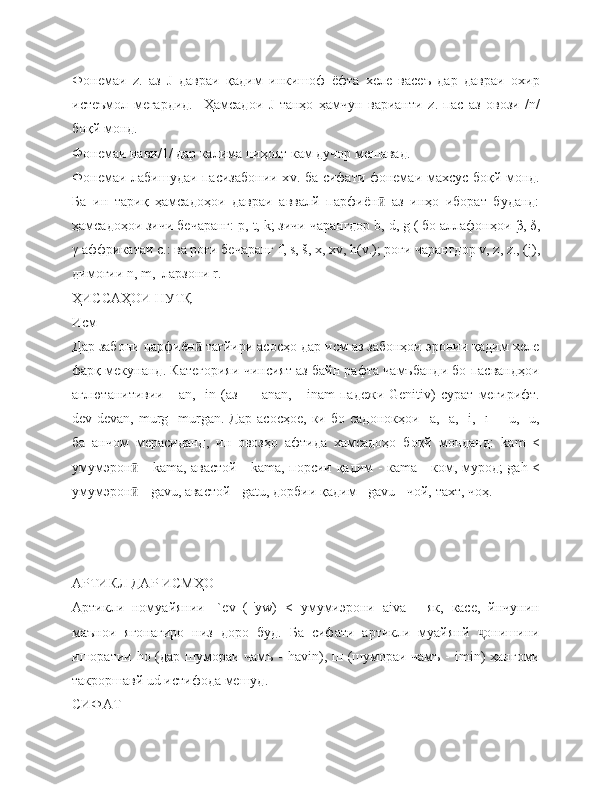 Фонемаи   z .   аз   J   давраи   қадим   инкишоф   ёфта   хеле   васеъ   дар   давраи   охир
истеъмол   мегардид.     Ҳамсадои   J   танҳо   ҳамчун   варианти   z .   пас   аз   овози   / n /
боқй монд.
Фонемаи нави/1/ дар калима ниҳоят кам дучор мешавад.
Фонемаи лабишудаи пасизабонии х v . ба сифати фонемаи махсус боқй монд.
Ба   ин   тариқ   ҳамсадоҳои   давраи   аввалй   парфиён   аз   инҳо   иборат   буданд:ӣ
ҳамсадоҳои зичи бечаранг: р,  t ,  k ; зичи чарангдор  b ,  d ,  g  ( бо аллафонҳои  β ,  δ ,
γ  аффрикатаи с.: ва роғи бечаранг  f ,  s , š,  x ,  xv ,  h ( v .); роғи чарангдор  v ,  z ,  z ., ( j ),
димоғии  n ,  m ,  ларзони  r .
ҲИССАҲОИ НУТҚ
Исм
Дар забони парфиён  тағйири асосҳо дар исм аз забонҳои эронии қадим хеле	
ӣ
фарқ мекунанд. Категорияи чинсият аз байн рафта чамъбанди бо пасвандҳои
аглютанитивии   -   ā n ,   - in   (аз   —   ā nan ,   -   in ā m   падежи   Genitiv )   сурат   мегирифт.
dev - dev ā n ,   murg   - murg ā n .  Дар   асосҳое,   ки  бо   садонокҳои   - a ,  -ā,   - i ,  -ī       - u ,  -ū,
ба   анчом   мерасиданд,   ин   овозҳо   афтида   хамсадоҳо   боқй   монданд:   k ā m   <
умумэрон  -  	
ӣ k ā ma , авастой -   k ā ma , порсии қадим - кā m а - ком, мурод;   g ā h   <
умумэрон  - 
ӣ gavu , авастой -  g ā tu , дорбии қадим -  g ā vu  - чой, тахт, чоҳ.
 
АРТИКЛ ДАР ИСМҲО
Артикли   номуайянии   -` ev   (-' yw )   <   умумиэрони   а iva   -   як,   касе,   йнчунин
маънои   ягонагиро   низ   доро   буд.   Ба   сифати   артикли   муайянй   онишини	
ҷ
ишоратии   h о (дар шумораи чамъ -   havin ), ш (шумораи чамъ -   imin ) ҳангоми
такроршавй  ud  истифода мешуд.
СИФАТ 