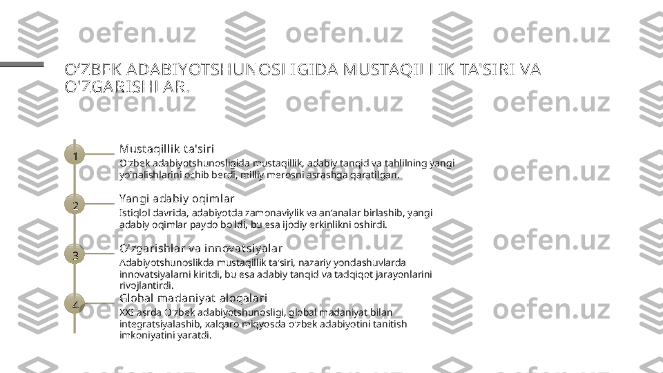 OʻZBEK ADA BI YOTSHUN OSLIGI DA MUSTAQILLI K TA'SI RI  VA  
O'ZGARISHLAR.
1 Must aqilli k  t a'siri
O'zbek adabiyotshunosligida mustaqillik, adabiy tanqid va tahlilning yangi 
yo'nalishlarini ochib berdi, milliy merosni asrashga qaratilgan.
2 Yangi adabiy  oqimlar
Istiqlol davrida, adabiyotda zamonaviylik va an’analar birlashib, yangi 
adabiy oqimlar paydo bo'ldi, bu esa ijodiy erkinlikni oshirdi.
3 O'zgarishlar v a innov at siy alar
Adabiyotshunoslikda mustaqillik ta'siri, nazariy yondashuvlarda 
innovatsiyalarni kiritdi, bu esa adabiy tanqid va tadqiqot jarayonlarini 
rivojlantirdi.
4 Global  madaniy at  aloqal ari
XXI asrda O'zbek adabiyotshunosligi, global madaniyat bilan 
integratsiyalashib, xalqaro miqyosda o'zbek adabiyotini tanitish 
imkoniyatini yaratdi. 