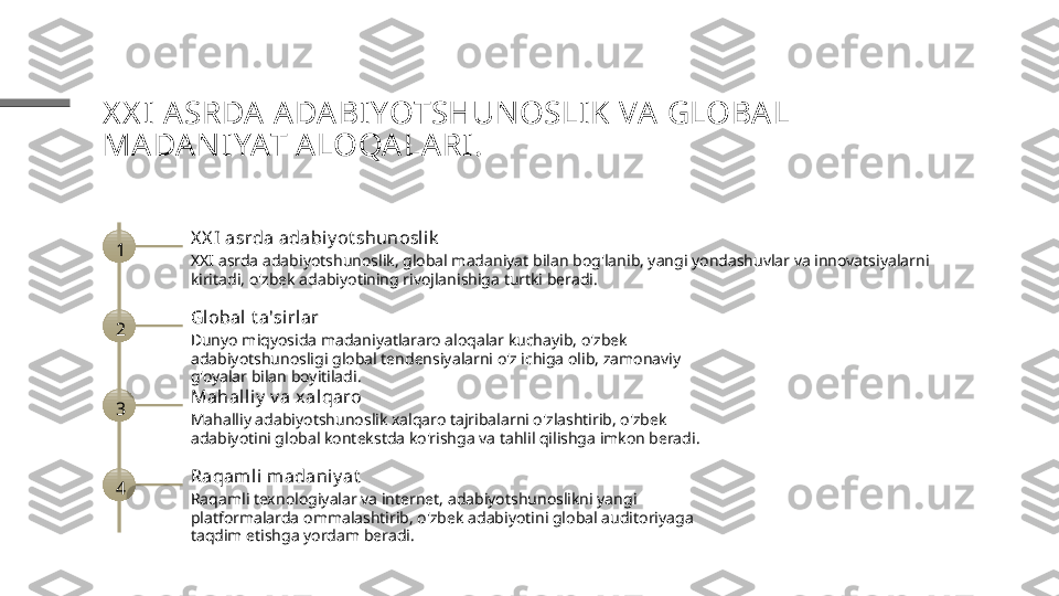 X X I ASRDA ADA BIYOTSHUNOSLIK VA GLOBAL 
MADA NIYAT ALOQALARI .
1 X X I asrda adabiy ot shunosl ik
XXI asrda adabiyotshunoslik, global madaniyat bilan bog'lanib, yangi yondashuvlar va innovatsiyalarni 
kiritadi, o'zbek adabiyotining rivojlanishiga turtki beradi.
2 Global  t a'sirlar
Dunyo miqyosida madaniyatlararo aloqalar kuchayib, o'zbek 
adabiyotshunosligi global tendensiyalarni o'z ichiga olib, zamonaviy 
g'oyalar bilan boyitiladi.
3 Mahall iy  v a x alqaro
Mahalliy adabiyotshunoslik xalqaro tajribalarni o'zlashtirib, o'zbek 
adabiyotini global kontekstda ko'rishga va tahlil qilishga imkon beradi.
4 Raqaml i madani y at
Raqamli texnologiyalar va internet, adabiyotshunoslikni yangi 
platformalarda ommalashtirib, o'zbek adabiyotini global auditoriyaga 
taqdim etishga yordam beradi. 