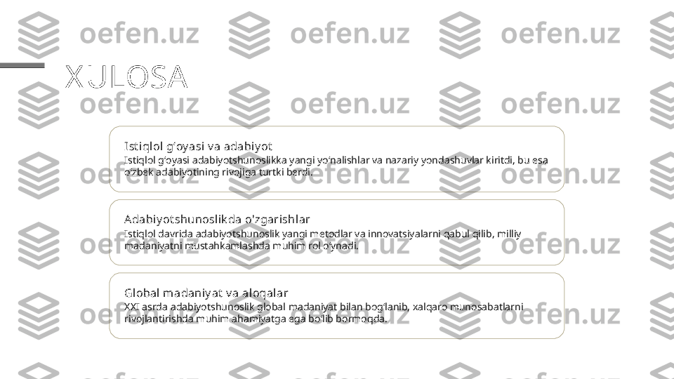 X ULOSA
Ist iqlol gʻoy asi v a adabiy ot
Istiqlol gʻoyasi adabiyotshunoslikka yangi yoʻnalishlar va nazariy yondashuvlar kiritdi, bu esa 
o‘zbek adabiyotining rivojiga turtki berdi.
Adabiy ot shunoslik da o'zgarishlar
Istiqlol davrida adabiyotshunoslik yangi metodlar va innovatsiyalarni qabul qilib, milliy 
madaniyatni mustahkamlashda muhim rol o‘ynadi.
Global  madaniy at  v a aloqalar
XXI asrda adabiyotshunoslik global madaniyat bilan bogʻlanib, xalqaro munosabatlarni 
rivojlantirishda muhim ahamiyatga ega bo‘lib bormoqda. 