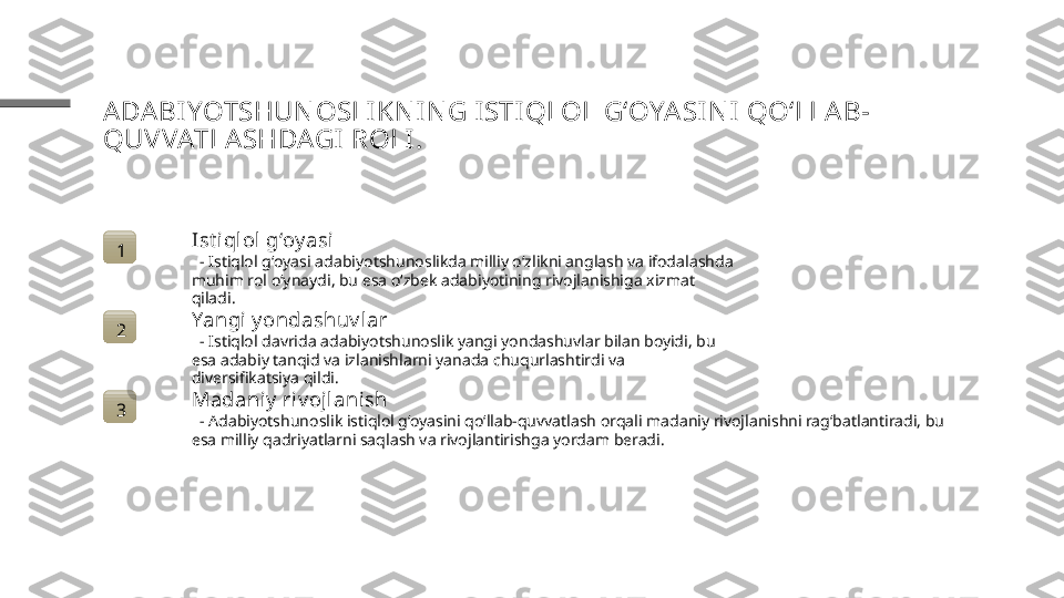 ADA BI YOTSHUN OSLIKN IN G I STI QLOL GʻOYASI N I  QO‘LLAB-
QUVVATLASHDAGI ROLI .
1 Ist i qlol gʻoy asi
   - Istiqlol gʻoyasi adabiyotshunoslikda milliy o‘zlikni anglash va ifodalashda 
muhim rol o‘ynaydi, bu esa o‘zbek adabiyotining rivojlanishiga xizmat 
qiladi.
2 Yangi y ondashuv l ar
   - Istiqlol davrida adabiyotshunoslik yangi yondashuvlar bilan boyidi, bu 
esa adabiy tanqid va izlanishlarni yanada chuqurlashtirdi va 
diversifikatsiya qildi.
3 Madaniy  riv ojlanish
   - Adabiyotshunoslik istiqlol g‘oyasini qo‘llab-quvvatlash orqali madaniy rivojlanishni rag‘batlantiradi, bu 
esa milliy qadriyatlarni saqlash va rivojlantirishga yordam beradi. 