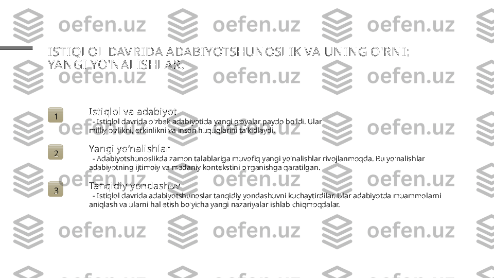 ISTI QLOL DAVRIDA  A DA BIYOTSHUN OSLI K VA  UN I N G O'RN I : 
YA N GI  YO'N ALISHLAR.
1 Ist i qlol v a adabiy ot
   - Istiqlol davrida o'zbek adabiyotida yangi g'oyalar paydo bo'ldi. Ular 
milliy o'zlikni, erkinlikni va inson huquqlarini ta'kidlaydi.
2 Yangi y o‘nal ishl ar
   - Adabiyotshunoslikda zamon talablariga muvofiq yangi yo'nalishlar rivojlanmoqda. Bu yo'nalishlar 
adabiyotning ijtimoiy va madaniy kontekstini o'rganishga qaratilgan.
3 Tanqidiy  y ondashuv
   - Istiqlol davrida adabiyotshunoslar tanqidiy yondashuvni kuchaytirdilar. Ular adabiyotda muammolarni 
aniqlash va ularni hal etish bo'yicha yangi nazariyalar ishlab chiqmoqdalar. 