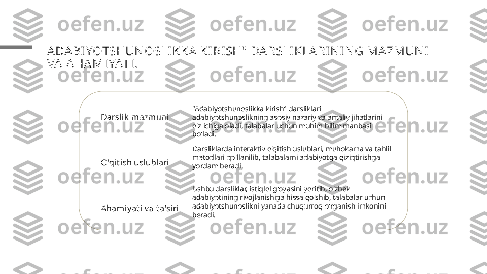 ADA BI YOTSHUN OSLIKKA KI RI SH"  DA RSLI KLARIN I N G MA ZMUN I 
VA  A HA MIYATI .
Darslik  m azmuni
O'qit ish uslublari
Aham iy at i v a t a'siri "Adabiyotshunoslikka kirish" darsliklari 
adabiyotshunoslikning asosiy nazariy va amaliy jihatlarini 
o'z ichiga oladi, talabalar uchun muhim bilim manbasi 
bo'ladi.
Darsliklarda interaktiv o'qitish uslublari, muhokama va tahlil 
metodlari qo'llanilib, talabalarni adabiyotga qiziqtirishga 
yordam beradi.
Ushbu darsliklar, istiqlol g'oyasini yoritib, o'zbek 
adabiyotining rivojlanishiga hissa qo'shib, talabalar uchun 
adabiyotshunoslikni yanada chuqurroq o'rganish imkonini 
beradi. 