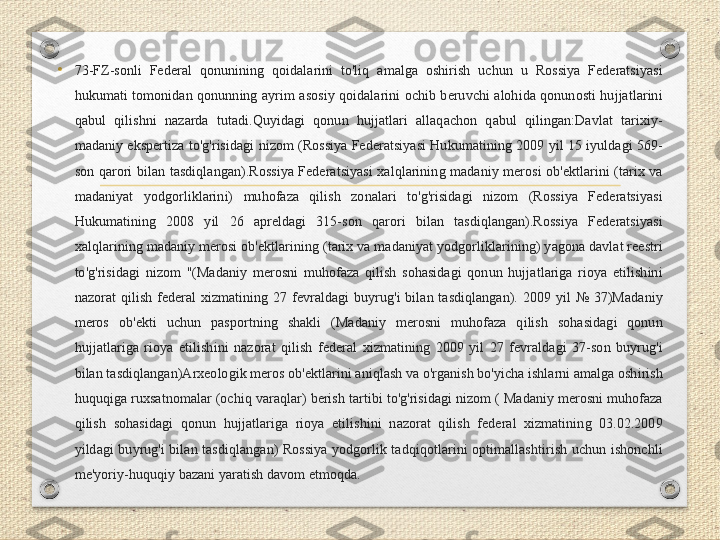 •
73-FZ-sonli  Federal  qonunining  qoidalarini  to'liq  amalga  oshirish  uchun  u  Rossiya  Federatsiyasi 
hukumati  tomonidan  qonunning  ayrim  asosiy  qoidalarini  ochib  beruvchi  alohida  qonunosti  hujjatlarini 
qabul  qilishni  nazarda  tutadi.Quyidagi  qonun  hujjatlari  allaqachon  qabul  qilingan:Davlat  tarixiy-
madaniy ekspertiza to'g'risidagi  nizom  (Rossiya  Federatsiyasi  Hukumatining  2009  yil 15  iyuldagi  569-
son  qarori  bilan  tasdiqlangan).Rossiya  Federatsiyasi  xalqlarining  madaniy  merosi  ob'ektlarini  (tarix  va 
madaniyat  yodgorliklarini)  muhofaza  qilish  zonalari  to'g'risidagi  nizom  (Rossiya  Federatsiyasi 
Hukumatining  2008  yil  26  apreldagi  315-son  qarori  bilan  tasdiqlangan).Rossiya  Federatsiyasi 
xalqlarining madaniy merosi ob'ektlarining (tarix va madaniyat yodgorliklarining) yagona davlat reestri 
to'g'risidagi  nizom  "(Madaniy  merosni  muhofaza  qilish  sohasidagi  qonun  hujjatlariga  rioya  etilishini 
nazorat  qilish  federal  xizmatining  27  fevraldagi  buyrug'i  bilan  tasdiqlangan).  2009  yil  №  37)Madaniy 
meros  ob'ekti  uchun  pasportning  shakli  (Madaniy  merosni  muhofaza  qilish  sohasidagi  qonun 
hujjatlariga  rioya  etilishini  nazorat  qilish  federal  xizmatining  2009  yil  27  fevraldagi  37-son  buyrug'i 
bilan tasdiqlangan)Arxeologik meros ob'ektlarini aniqlash va o'rganish bo'yicha ishlarni amalga oshirish 
huquqiga ruxsatnomalar (ochiq varaqlar) berish tartibi to'g'risidagi nizom ( Madaniy merosni muhofaza 
qilish  sohasidagi  qonun  hujjatlariga  rioya  etilishini  nazorat  qilish  federal  xizmatining  03.02.2009 
yildagi  buyrug'i  bilan  tasdiqlangan)  Rossiya  yodgorlik  tadqiqotlarini  optimallashtirish  uchun  ishonchli 
me'yoriy-huquqiy bazani yaratish davom etmoqda. 