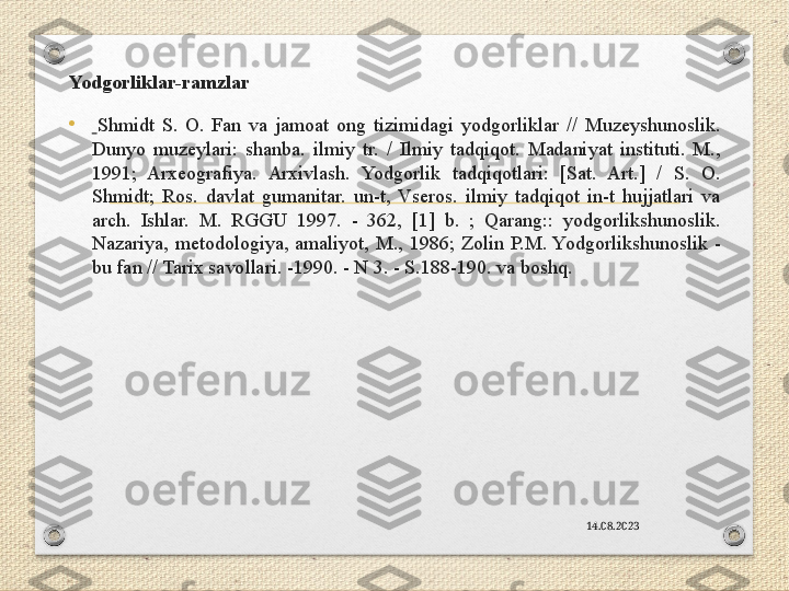 Yodgorliklar-ramzlar 
•   Shmidt  S.  O.  Fan  va  jamoat  ong  tizimidagi  yodgorliklar  //  Muzeyshunoslik. 
Dunyo  muzeylari:  shanba.  ilmiy  tr.  /  Ilmiy  tadqiqot.  Madaniyat  instituti.  M., 
1991;  Arxeografiya.  Arxivlash.  Yodgorlik  tadqiqotlari:  [Sat.  Art.]  /  S.  O. 
Shmidt;  Ros.  davlat  gumanitar.  un-t,  Vseros.  ilmiy  tadqiqot  in-t  hujjatlari  va 
arch.  Ishlar.  M.  RGGU  1997.  -  362,  [1]  b.  ;  Qarang::  yodgorlikshunoslik. 
Nazariya,  metodologiya,  amaliyot,  M.,  1986;  Zolin  P.M. Yodgorlikshunoslik  - 
bu fan // Tarix savollari. -1990. - N 3. - S.188-190. va boshq.
14.08.2023 