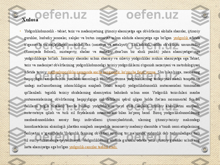 Xulosa
•
Yodgorlikshunoslik  -  tabiat,  tarix  va  madaniyatning  ijtimoiy  ahamiyatga  ega  ob'ektlarini  alohida  shaxslar,  ijtimoiy 
guruhlar,  hududiy  jamoalar,  xalqlar  va  butun  insoniyat  uchun  alohida  ahamiyatga  ega  bo'lgan  yodgorlik  sifatida 
o'rganuvchi  va  saqlaydigan  murakkab  fan  (nazariya  va  amaliyot)  .  Shu  sababli,  ushbu  ob'ektlarni  umummilliy 
(Rossiyada  federal),  mintaqaviy,  shahar  va  mahalliy  (ma'lum  bir  aholi  punkti)  jahon  ahamiyatiga  ega 
yodgorliklarga  bo'lish.  Jismoniy  shaxslar  uchun  shaxsiy  va  oilaviy  yodgorliklar  muhim  ahamiyatga  ega.Tabiat, 
tarix va madaniyat ob'ektlarining yodgorlikshunosligi tarixiy yodgorliklarni o'rganish nazariyasi va metodologiyasi 
sifatida tarixiy  manbashunoslikka qaraganda ancha kengroqdir, ko'pincha faqat yozma.  Shu bilan birga, manbaning 
haqiqiyligini  aniqlash  (shu  jumladan  arxeologik  ob'ektlar,  yozma  yodgorliklarning  tashqi  yoki  matnli  tanqidi)  va 
undagi  ma'lumotlarning  ishonchliligini  aniqlash  (ichki  tanqid)  yodgorlikshunoslik  mutaxassislari  tomonidan 
qo'llaniladi.  tegishli  tarixiy  obidalarning  ahamiyatini  baholash  uchun  asos.  Yodgorlik  tarixchilari  manba 
mutaxassislarining  ob'ektlarning  haqiqiyligiga  oid  dalillarni  qabul  qilgan  holda  (ba'zan  monumental  fan  bu 
dalillarni  to'g'ri  tuzatadi)  barcha  turdagi  yodgorliklarni  qayd  etish,  saqlash,  ijtimoiy  ahamiyatini  aniqlash, 
restavratsiya  qilish  va  turli  xil  foydalanish  muammolari  bilan  ko'proq  band.  Biroq  yodgorlikshunoslikning 
manbashunoslikdan  asosiy  farqi  individlarni  ijtimoiylashtirish,  ularning  ijtimoiy-tarixiy  makondagi 
koordinatalarini  aksiologik  jihatdan  aniqlash  maqsadida  zamonaviy  madaniy  sharoitda  o‘tmish  osori-atiqalarining 
faoliyatini  o‘rganishdadir.Yodgorlik  fanining  ob'ektlari  so'zning  tor  ma'nosida  yodgorlik  deb  tushuniladigan  turli 
xil  sun'iy  tuzilmalarga  qaytarilmaydi. Yodgorliklarning  alohida  guruhini  odatda  yirik  ijtimoiy  guruhlar  uchun  eng 
katta ahamiyatga ega bo'lgan  yodgorlik-ramzlar  tashkil etadi. 