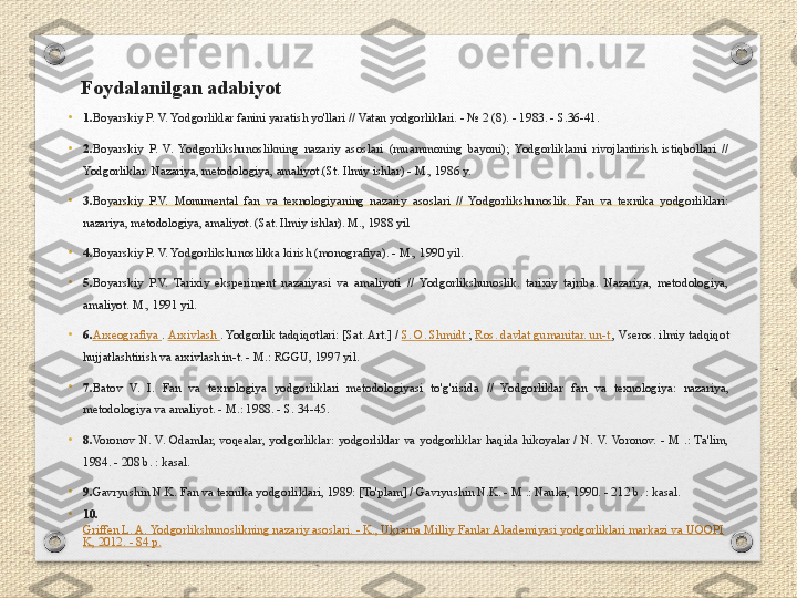 Foydalanilgan adabiyot
•
1. Boyarskiy P. V. Yodgorliklar fanini yaratish yo'llari // Vatan yodgorliklari. - № 2 (8). - 1983. - S.36-41.
•
2. Boyarskiy  P.  V.  Yodgorlikshunoslikning  nazariy  asoslari  (muammoning  bayoni);  Yodgorliklarni  rivojlantirish  istiqbollari  // 
Yodgorliklar. Nazariya, metodologiya, amaliyot.(St. Ilmiy ishlar) - M., 1986 y.
•
3. Boyarskiy  P.V.  Monumental  fan  va  texnologiyaning  nazariy  asoslari  //  Yodgorlikshunoslik.  Fan  va  texnika  yodgorliklari: 
nazariya, metodologiya, amaliyot. (Sat. Ilmiy ishlar). M., 1988 yil
•
4. Boyarskiy P. V. Yodgorlikshunoslikka kirish (monografiya). - M., 1990 yil.
•
5. Boyarskiy  P.V.  Tarixiy  eksperiment  nazariyasi  va  amaliyoti  //  Yodgorlikshunoslik.  tarixiy  tajriba.  Nazariya,  metodologiya, 
amaliyot. M., 1991 yil.
•
6. Arxeografiya  .  Arxivlash  . Yodgorlik tadqiqotlari: [Sat. Art.] /  S. O. Shmidt  ;  Ros. davlat gumanitar. un-t  , Vseros. ilmiy tadqiqot 
hujjatlashtirish va arxivlash in-t. - M.: RGGU, 1997 yil.
•
7. Batov  V.  I.  Fan  va  texnologiya  yodgorliklari  metodologiyasi  to'g'risida  //  Yodgorliklar  fan  va  texnologiya:  nazariya, 
metodologiya va amaliyot. - M.: 1988. - S. 34-45.
•
8. Voronov  N.  V.  Odamlar,  voqealar,  yodgorliklar:  yodgorliklar  va  yodgorliklar  haqida  hikoyalar  /  N.  V.  Voronov.  -  M  .:  Ta'lim, 
1984. - 208 b. : kasal.
•
9. Gavryushin N.K. Fan va texnika yodgorliklari, 1989: [To'plam] / Gavryushin N.K. - M .: Nauka, 1990. - 212 b. : kasal.
•
10.
Griffen L. A. Yodgorlikshunoslikning nazariy asoslari. - K., Ukraina Milliy Fanlar Akademiyasi yodgorliklari markazi va UOOPI
K, 2012. - 84 p. 