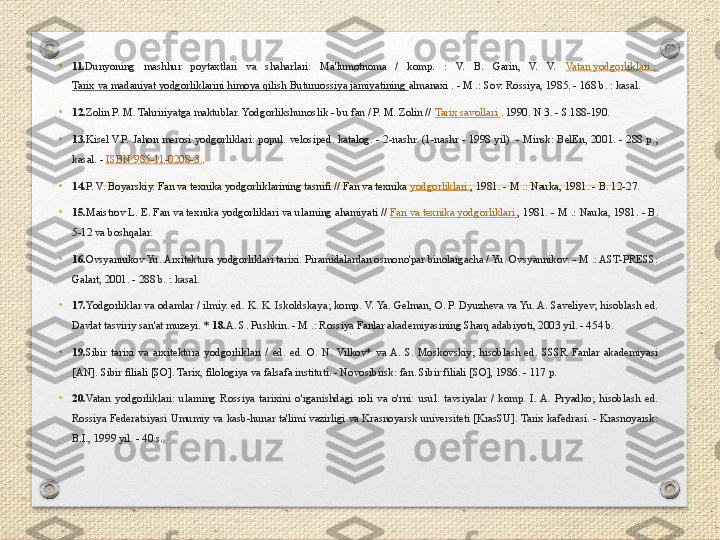 • 11. Dunyoning  mashhur  poytaxtlari  va  shaharlari:  Ma'lumotnoma  /  komp.  :  V.  B.  Garin,  V.  V.  Vatan yodgorliklari : 
Tarix va madaniyat yodgorliklarini himoya qilish Butunrossiya jamiyatining  almanaxi . - M .: Sov. Rossiya, 1985. - 168 b. : kasal.
• 12. Zolin P. M. Tahririyatga maktublar. Yodgorlikshunoslik - bu fan / P. M. Zolin //  Tarix savollari  . 1990. N 3. - S.188-190.
• 13. Kisel  V.P.  Jahon  merosi  yodgorliklari:  popul.  velosiped.  katalog.  -  2-nashr.  (1-nashr  -  1998  yil).  -  Minsk:  BelEn,  2001.  -  288  p.; 
kasal. -  ISBN 985-11-0208-3  .
• 14. P. V. Boyarskiy. Fan va texnika yodgorliklarining tasnifi // Fan va texnika  yodgorliklari  , 1981. - M .: Nauka, 1981. - B. 12-27.
• 15. Maistrov L. E. Fan va texnika yodgorliklari va ularning ahamiyati //  Fan va texnika yodgorliklari  , 1981. - M .: Nauka, 1981. - B. 
5-12 va boshqalar.
• 16. Ovsyannikov Yu. Arxitektura yodgorliklari tarixi. Piramidalardan osmono'par binolargacha / Yu. Ovsyannikov. - M .: AST-PRESS: 
Galart, 2001. - 288 b. : kasal.
•
17. Yodgorliklar va odamlar / ilmiy. ed. K. K. Iskoldskaya; komp. V. Ya. Gelman, O. P. Dyuzheva va Yu. A. Saveliyev; hisoblash ed. 
Davlat tasviriy san'at muzeyi. *  18. A. S. Pushkin. - M .: Rossiya Fanlar akademiyasining Sharq adabiyoti, 2003 yil. - 454 b.
•
19. Sibir  tarixi  va  arxitektura  yodgorliklari  /  ed.  ed.  O.  N.  Vilkov*  va  A.  S.  Moskovskiy;  hisoblash  ed.  SSSR  Fanlar  akademiyasi 
[AN]. Sibir filiali [SO]. Tarix, filologiya va falsafa instituti. - Novosibirsk: fan. Sibir filiali [SO], 1986. - 117 p.
•
20. Vatan  yodgorliklari:  ularning  Rossiya  tarixini  o'rganishdagi  roli  va  o'rni:  usul.  tavsiyalar  /  komp.  I.  A.  Pryadko;  hisoblash  ed. 
Rossiya  Federatsiyasi Umumiy  va kasb-hunar ta'limi vazirligi  va  Krasnoyarsk  universiteti  [KrasSU]. Tarix kafedrasi.  - Krasnoyarsk: 
B.I., 1999 yil. - 40 s. 