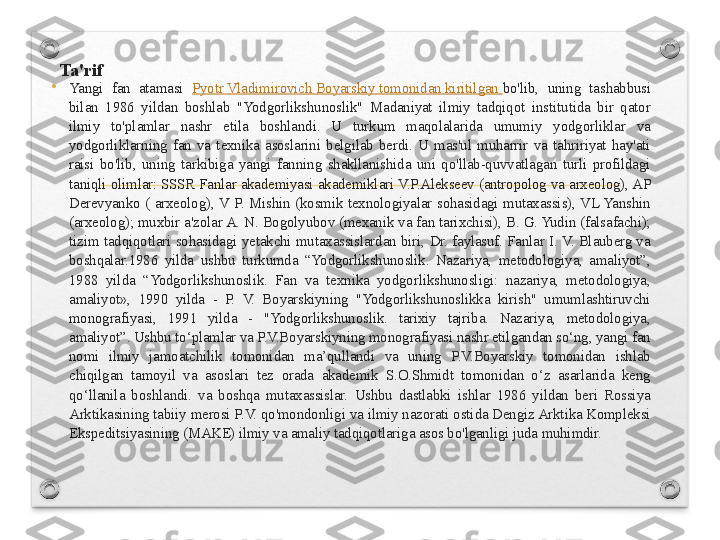 Ta'rif 
•
Yangi  fan  atamasi  Pyotr Vladimirovich Boyarskiy tomonidan kiritilgan  bo'lib,  uning  tashabbusi 
bilan  1986  yildan  boshlab  "Yodgorlikshunoslik"  Madaniyat  ilmiy  tadqiqot  institutida  bir  qator 
ilmiy  to'plamlar  nashr  etila  boshlandi.  U  turkum  maqolalarida  umumiy  yodgorliklar  va 
yodgorliklarning  fan  va  texnika  asoslarini  belgilab  berdi.  U  mas'ul  muharrir  va  tahririyat  hay'ati 
raisi  bo'lib,  uning  tarkibiga  yangi  fanning  shakllanishida  uni  qo'llab-quvvatlagan  turli  profildagi 
taniqli olimlar: SSSR Fanlar akademiyasi akademiklari V.P.Alekseev (antropolog va arxeolog), AP 
Derevyanko  (  arxeolog),  V  P.  Mishin  (kosmik  texnologiyalar  sohasidagi  mutaxassis),  VL Yanshin 
(arxeolog); muxbir a'zolar A. N. Bogolyubov (mexanik va fan tarixchisi), B. G. Yudin (falsafachi); 
tizim  tadqiqotlari  sohasidagi  yetakchi  mutaxassislardan  biri,  Dr.  faylasuf.  Fanlar  I. V.  Blauberg  va 
boshqalar.1986  yilda  ushbu  turkumda  “Yodgorlikshunoslik.  Nazariya,  metodologiya,  amaliyot”, 
1988  yilda  “Yodgorlikshunoslik.  Fan  va  texnika  yodgorlikshunosligi:  nazariya,  metodologiya, 
amaliyot»,  1990  yilda  -  P.  V.  Boyarskiyning  "Yodgorlikshunoslikka  kirish"  umumlashtiruvchi 
monografiyasi,  1991  yilda  -  "Yodgorlikshunoslik.  tarixiy  tajriba.  Nazariya,  metodologiya, 
amaliyot”. Ushbu to‘plamlar va P.V.Boyarskiyning monografiyasi nashr etilgandan so‘ng, yangi fan 
nomi  ilmiy  jamoatchilik  tomonidan  ma’qullandi  va  uning  P.V.Boyarskiy  tomonidan  ishlab 
chiqilgan  tamoyil  va  asoslari  tez  orada  akademik  S.O.Shmidt  tomonidan  o‘z  asarlarida  keng 
qo‘llanila  boshlandi.  va  boshqa  mutaxassislar.  Ushbu  dastlabki  ishlar  1986  yildan  beri  Rossiya 
Arktikasining tabiiy merosi P.V. qo'mondonligi va ilmiy nazorati ostida Dengiz Arktika Kompleksi 
Ekspeditsiyasining (MAKE) ilmiy va amaliy tadqiqotlariga asos bo'lganligi juda muhimdir. 