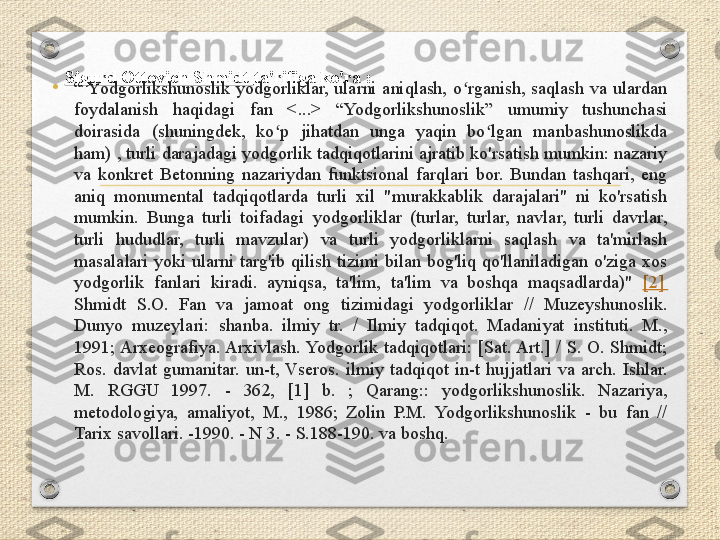 Sigurd Ottovich Shmidt  ta'rifiga ko'ra :
•
“  Yodgorlikshunoslik  yodgorliklar,  ularni  aniqlash,  o rganish,  saqlash  va  ulardan ʻ
foydalanish  haqidagi  fan  <...>  “Yodgorlikshunoslik”  umumiy  tushunchasi 
doirasida  (shuningdek,  ko p  jihatdan  unga  yaqin  bo lgan  manbashunoslikda 	
ʻ ʻ
ham) , turli darajadagi yodgorlik tadqiqotlarini ajratib ko'rsatish mumkin: nazariy 
va  konkret  Betonning  nazariydan  funktsional  farqlari  bor.  Bundan  tashqari,  eng 
aniq  monumental  tadqiqotlarda  turli  xil  "murakkablik  darajalari"  ni  ko'rsatish 
mumkin.  Bunga  turli  toifadagi  yodgorliklar  (turlar,  turlar,  navlar,  turli  davrlar, 
turli  hududlar,  turli  mavzular)  va  turli  yodgorliklarni  saqlash  va  ta'mirlash 
masalalari  yoki  ularni  targ'ib  qilish  tizimi  bilan  bog'liq  qo'llaniladigan  o'ziga  xos 
yodgorlik  fanlari  kiradi.  ayniqsa,  ta'lim,  ta'lim  va  boshqa  maqsadlarda)"  [2] 
Shmidt  S.O.  Fan  va  jamoat  ong  tizimidagi  yodgorliklar  //  Muzeyshunoslik. 
Dunyo  muzeylari:  shanba.  ilmiy  tr.  /  Ilmiy  tadqiqot.  Madaniyat  instituti.  M., 
1991; Arxeografiya. Arxivlash. Yodgorlik  tadqiqotlari:  [Sat. Art.]  /  S.  O.  Shmidt; 
Ros.  davlat  gumanitar.  un-t,  Vseros.  ilmiy  tadqiqot  in-t  hujjatlari  va  arch.  Ishlar. 
M.  RGGU  1997.  -  362,  [1]  b.  ;  Qarang::  yodgorlikshunoslik.  Nazariya, 
metodologiya,  amaliyot,  M.,  1986;  Zolin  P.M.  Yodgorlikshunoslik  -  bu  fan  // 
Tarix savollari. -1990. - N 3. - S.188-190. va boshq. 