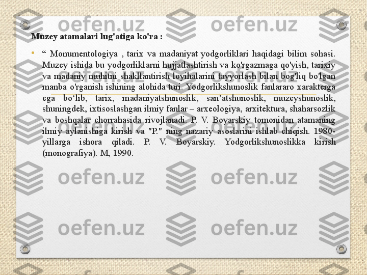 Muzey atamalari lug'atiga ko'ra :
•
“  Monumentologiya  ,  tarix  va  madaniyat  yodgorliklari  haqidagi  bilim  sohasi. 
Muzey ishida bu yodgorliklarni hujjatlashtirish va ko'rgazmaga qo'yish, tarixiy 
va  madaniy  muhitni  shakllantirish  loyihalarini  tayyorlash  bilan  bog'liq  bo'lgan 
manba  o'rganish  ishining  alohida  turi. Yodgorlikshunoslik  fanlararo  xarakterga 
ega  bo lib,  tarix,  madaniyatshunoslik,  san atshunoslik,  muzeyshunoslik, ʻ ʼ
shuningdek, ixtisoslashgan ilmiy fanlar – arxeologiya, arxitektura, shaharsozlik 
va  boshqalar  chorrahasida  rivojlanadi.  P.  V.  Boyarskiy  tomonidan  atamaning 
ilmiy  aylanishiga  kirish  va  "P."  ning  nazariy  asoslarini  ishlab  chiqish.  1980-
yillarga  ishora  qiladi.  P.  V.  Boyarskiy.  Yodgorlikshunoslikka  kirish 
(monografiya). M, 1990.  