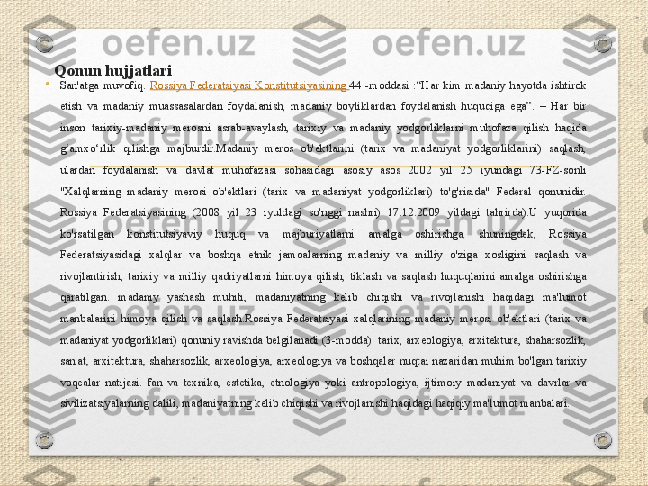 Qonun hujjatlari 
 •
San'atga  muvofiq.  Rossiya Federatsiyasi Konstitutsiyasining  44  -moddasi  :“Har  kim  madaniy  hayotda  ishtirok 
etish  va  madaniy  muassasalardan  foydalanish,  madaniy  boyliklardan  foydalanish  huquqiga  ega”.  –  Har  bir 
inson  tarixiy-madaniy  merosni  asrab-avaylash,  tarixiy  va  madaniy  yodgorliklarni  muhofaza  qilish  haqida 
g‘amxo‘rlik  qilishga  majburdir.Madaniy  meros  ob'ektlarini  (tarix  va  madaniyat  yodgorliklarini)  saqlash, 
ulardan  foydalanish  va  davlat  muhofazasi  sohasidagi  asosiy  asos  2002  yil  25  iyundagi  73-FZ-sonli 
"Xalqlarning  madaniy  merosi  ob'ektlari  (tarix  va  madaniyat  yodgorliklari)  to'g'risida"  Federal  qonunidir. 
Rossiya  Federatsiyasining  (2008  yil  23  iyuldagi  so'nggi  nashri)  17.12.2009  yildagi  tahrirda).U  yuqorida 
ko'rsatilgan  konstitutsiyaviy  huquq  va  majburiyatlarni  amalga  oshirishga,  shuningdek,  Rossiya 
Federatsiyasidagi  xalqlar  va  boshqa  etnik  jamoalarning  madaniy  va  milliy  o'ziga  xosligini  saqlash  va 
rivojlantirish,  tarixiy  va  milliy  qadriyatlarni  himoya  qilish,  tiklash  va  saqlash  huquqlarini  amalga  oshirishga 
qaratilgan.  madaniy  yashash  muhiti,  madaniyatning  kelib  chiqishi  va  rivojlanishi  haqidagi  ma'lumot 
manbalarini  himoya  qilish  va  saqlash.Rossiya  Federatsiyasi  xalqlarining  madaniy  merosi  ob'ektlari  (tarix  va 
madaniyat yodgorliklari) qonuniy ravishda belgilanadi (3-modda): tarix, arxeologiya, arxitektura, shaharsozlik, 
san'at, arxitektura, shaharsozlik, arxeologiya, arxeologiya va boshqalar nuqtai nazaridan muhim bo'lgan tarixiy 
voqealar  natijasi.  fan  va  texnika,  estetika,  etnologiya  yoki  antropologiya,  ijtimoiy  madaniyat  va  davrlar  va 
sivilizatsiyalarning dalili, madaniyatning kelib chiqishi va rivojlanishi haqidagi haqiqiy ma'lumot manbalari. 