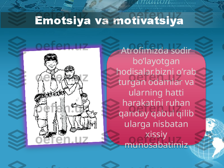 Emotsiya va motivatsiya
Atrofimizda sodir 
bo’layotgan 
hodisalar,bizni o’rab 
turgan odamlar va 
ularning hatti 
harakatini ruhan 
qanday qabul qilib 
ularga nisbatan 
xissiy 
munosabatimiz          