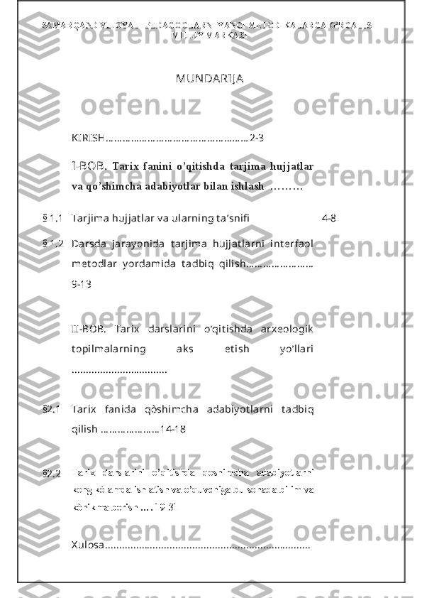 SAMARQAND VILOYATI PEDAGOGLARNI YANGI METODIKALARGA O‘RGATISH
MILLIY MARKAZI
MUN DARIJ A  
KIRISH … … … … … … … … … … … … … … … … … 2-3
I - BOB .   Tarix   fanini   o’qitishda   tarjima   hujjatlar
va qo’shimcha adabiyotlar bilan ishlash  ………
§   1.1 Tarjima hujjat lar v a ularning t a’snifi 4-8
§   1.2 Darsda   jaray onida   t arjima   hujjat larni   int erfaol
met odlar   y ordamida   t adbiq   qilish … … … … … … … …
9-13
II - BOB.   Tarix   darslarini   o’qit ishda   arxeologik
t opilmalarning   ak s   et ish   y o’llari
..... .............................
§2.1 Tarix   fanida   qòshimcha   adabiy ot larni   t adbiq
qilish … … … … … … … 14-18
§2.2 Tarix   darslarini   o’qitishda   qoshimcha   adabiyotlarni
keng kòlamda ishlatish va o’quvchiga bu sohada bilim va
kònikma berish …. 19-31
X ulosa ......................................................................... 