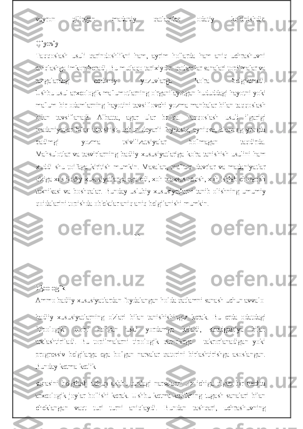 vayron   qilingan   madaniy   qatlamlar   odatiy   ko'rinishdir.
Qiyosiy
Taqqoslash   usuli   qarindoshlikni   ham,   ayrim   hollarda   ham   aniq   uchrashuvni
aniqlashga imkon beradi. Bu mutlaqo tarixiydir: qatlamlar sanalari topilmalar va
tangalardagi   qadimiy   yozuvlarga   ko'ra   belgilanadi.
Ushbu usul arxeologik ma'lumotlarning o'rganilayotgan hududdagi hayotni yoki
ma'lum bir odamlarning hayotini tavsiflovchi yozma manbalar bilan taqqoslash
bilan   tavsiflanadi.   Albatta,   agar   ular   bo'lsa.   Taqqoslash   usuli   ilgarigi
madaniyatlar   bilan   tanishish   uchun   deyarli   foydasiz,   ayniqsa,   ularning   yonida
qadimgi   yozma   tsivilizatsiyalar   bo'lmagan   taqdirda.
Mahsulotlar   va   tasvirlarning   badiiy   xususiyatlariga   ko'ra   tanishish   usulini   ham
xuddi   shu   toifaga   kiritish   mumkin.   Masalan,   ma'lum   davrlar   va   madaniyatlar
o'ziga xos ijodiy xususiyatlarga ega edi, xoh maxsus naqsh, xoh ishlab chiqarish
texnikasi   va   boshqalar.  Bunday   uslubiy   xususiyatlarni   tanib   olishning   umumiy
qoidalarini topishda ob'ektlar aniq aniq belgilanishi mumkin.
                                                      -11-
Tipologik
Ammo badiiy xususiyatlardan foydalangan holda qatlamni sanash uchun avvalo 
badiiy   xususiyatlarning   o'zlari   bilan   tanishishingiz   kerak.   Bu   erda   odatdagi
"tipologik"   nomi   bo'lgan   usul   yordamga   keladi,   stratigrafiya   bilan
aralashtiriladi.   Bu   topilmalarni   tipologik   qatorlarga   -   takrorlanadigan   yoki
progressiv   belgilarga   ega   bo'lgan   narsalar   qatorini   birlashtirishga   asoslangan.
Bunday ketma-ketlik                                                    
sanasini   belgilash   uchun   ushbu   turdagi   narsalarni   o'z   ichiga   olgan   bir   nechta
arxeologik   joylar   bo'lishi   kerak.   Ushbu   ketma-ketlikning   tugash   sanalari   bilan
cheklangan   vaqt   turi   turni   aniqlaydi.   Bundan   tashqari,   uchrashuvning 