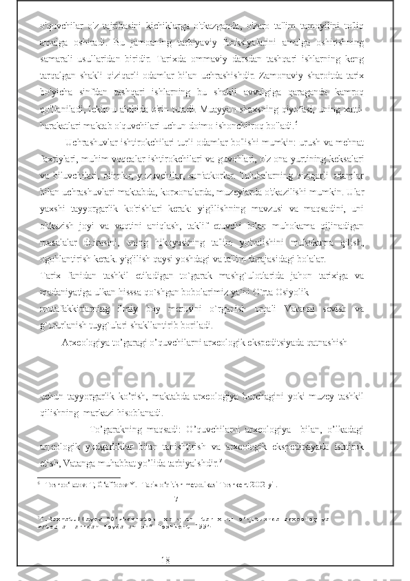 o'quvchilar   o'z   tajribasini   kichiklarga   o'tkazganda,   o'zaro   ta'lim   tamoyilini   to'liq
amalga   oshiradi.   Bu   jamoaning   tarbiyaviy   funksiyalarini   amalga   oshirishning
samarali   usullaridan   biridir.   Tarixda   ommaviy   darsdan   tashqari   ishlarning   keng
tarqalgan   shakli   qiziqarli   odamlar   bilan   uchrashishdir.   Zamonaviy   sharoitda   tarix
bo'yicha   sinfdan   tashqari   ishlarning   bu   shakli   avvalgiga   qaraganda   kamroq
qo'llaniladi, lekin u alohida o'rin tutadi. Muayyan  shaxsning  qiyofasi,  uning xatti-
harakatlari maktab o'quvchilari uchun doimo ishonchliroq bo'ladi. 6
  
          Uchrashuvlar ishtirokchilari turli odamlar bo'lishi mumkin: urush va mehnat
faxriylari, muhim voqealar ishtirokchilari va guvohlari, o'z ona yurtining keksalari
va   biluvchilari,   olimlar,   yozuvchilar,   san'atkorlar.   Talabalarning   qiziqarli   odamlar
bilan uchrashuvlari maktabda, korxonalarda, muzeylarda o'tkazilishi mumkin. Ular
yaxshi   tayyorgarlik   ko'rishlari   kerak:   yig'ilishning   mavzusi   va   maqsadini,   uni
o'tkazish   joyi   va   vaqtini   aniqlash,   taklif   etuvchi   bilan   muhokama   qilinadigan
masalalar   doirasini,   uning   hikoyasining   ta'lim   yo'nalishini   muhokama   qilish,
ogohlantirish kerak. yig'ilish qaysi yoshdagi va ta'lim darajasidagi bolalar. 
Tarix   fanidan   tashkil   etiladigan   to`garak   mashg`ulotlarida   jahon   tarixiga   va
madaniyatiga ulkan hisssa qo`shgan bobolarimiz ya`ni O`rta Osiyolik 
mutafakkirlarning   ilmiy   boy   merosini   o`rganish   orqali   Vatanni   sevish   va
g`ururlanish tuyg`ulari shakllantirib boriladi. 
         Arxeologiya to’garagi o’quvchilarni arxeologik ekspeditsiyada qatnashish 
                                                     
                                                         
                                                      
uchun   tayyorgarlik   ko’rish,   maktabda   arxeologiya   burchagini   yoki   muzey   tashkil
qilishning  markazi hisoblanadi. 
                    To’garakning   maqsadi:   O’quvchilarni   arxeologiya     bilan,   o’lkadagi
ar[eologik   yodgorliklar   bilan   tanishtirish   va   arxeologik   ekspeditsiyada   ishtirok
etish, Vatanga muhabbat yo’lida tarbiyalshdir. 7
6
  Toshpo‘latov. T, G‘afforov Y. -Tarix o‘qitish metodikasi Toshkent 2002-yil.
                                                                     -17-
7
T.Raxmatullayev “O’zbekiston  xalqlari tarixini o’qitishda arxeologiya 
materiallaridan foydalanish” Toshkent 1994 
                              -18- 