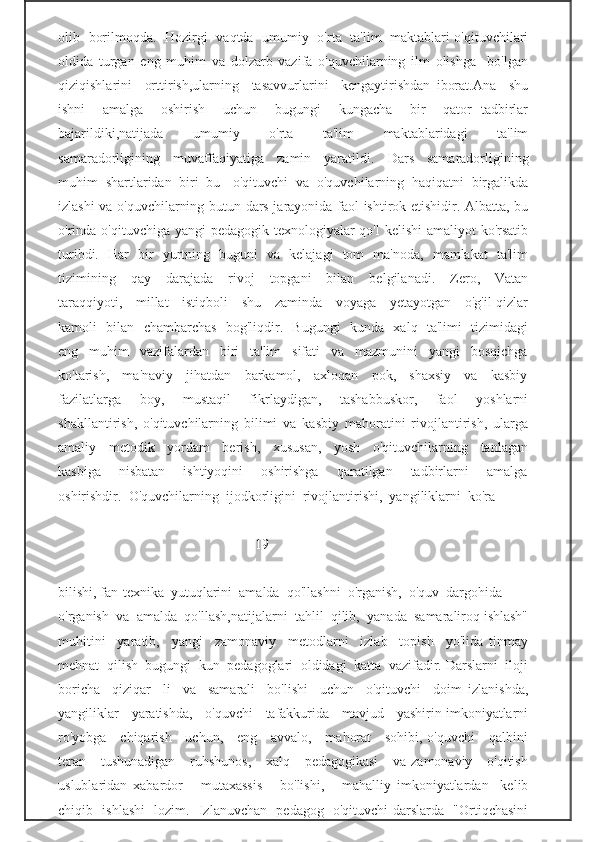 olib   borilmoqda.   Hozirgi   vaqtda   umumiy   o'rta   ta'lim   maktablari o'qituvchilari
oldida   turgan   eng   muhim   va   dolzarb   vazifa   o'quvchilarning   ilm   olishga     bo'lgan
qiziqishlarini     orttirish,ularning     tasavvurlarini     kengaytirishdan   iborat.Ana     shu
ishni     amalga     oshirish     uchun     bugungi     kungacha     bir     qator   tadbirlar
bajarildiki,natijada       umumiy       o'rta       ta'lim       maktablaridagi       ta'lim
samaradorligining     muvaffaqiyatiga     zamin     yaratildi.     Dars     samaradorligining
muhim   shartlaridan   biri   bu   -o'qituvchi   va   o'quvchilarning   haqiqatni   birgalikda
izlashi va o'quvchilarning butun dars jarayonida faol ishtirok etishidir. Albatta, bu
o'rinda o'qituvchiga yangi  pedagogik texnologiyalar  qo'l kelishi  amaliyot  ko'rsatib
turibdi.   Har   bir   yurtning   buguni   va   kelajagi   tom   ma'noda,   mamlakat   ta'lim
tizimining     qay     darajada     rivoj     topgani     bilan     belgilanadi.     Zero,     Vatan
taraqqiyoti,     millat     istiqboli     shu     zaminda     voyaga     yetayotgan     o'g'il-qizlar
kamoli   bilan   chambarchas   bog'liqdir.   Bugungi   kunda   xalq   ta'limi   tizimidagi
eng     muhim     vazifalardan     biri     ta'lim     sifati     va     mazmunini     yangi     bosqichga
ko'tarish,     ma'naviy     jihatdan     barkamol,     axloqan     pok,     shaxsiy     va     kasbiy
fazilatlarga       boy,       mustaqil       fikrlaydigan,       tashabbuskor,       faol       yoshlarni
shakllantirish,   o'qituvchilarning   bilimi   va   kasbiy   mahoratini   rivojlantirish,   ularga
amaliy     metodik     yordam     berish,     xususan,     yosh     o'qituvchilarning     tanlagan
kasbiga       nisbatan       ishtiyoqini       oshirishga       qaratilgan       tadbirlarni       amalga
oshirishdir.  O'quvchilarning  ijodkorligini  rivojlantirishi,  yangiliklarni  ko'ra  
                                                       -19-
bilishi, fan-texnika  yutuqlarini  amalda  qo'llashni  o'rganish,  o'quv  dargohida
o'rganish  va  amalda  qo'llash,natijalarni  tahlil  qilib,  yanada  samaraliroq ishlash"
muhitini     yaratib,     yangi     zamonaviy     metodlarni     izlab     topish     yo'lida   tinmay
mehnat  qilish  bugungi  kun  pedagoglari  oldidagi  katta  vazifadir. Darslarni  iloji
boricha     qiziqar     li     va     samarali     bo'lishi     uchun     o'qituvchi     doim   izlanishda,
yangiliklar    yaratishda,    o'quvchi    tafakkurida    mavjud    yashirin imkoniyatlarni
ro'yobga     chiqarish     uchun,     eng     avvalo,     mahorat     sohibi, o'quvchi     qalbini
teran      tushunadigan     ruhshunos,      xalq     pedagogikasi      va zamonaviy     o'qitish
uslublaridan   xabardor       mutaxassis       bo'lishi,       mahalliy   imkoniyatlardan     kelib
chiqib   ishlashi   lozim.   Izlanuvchan   pedagog   o'qituvchi darslarda   "Ortiqchasini 