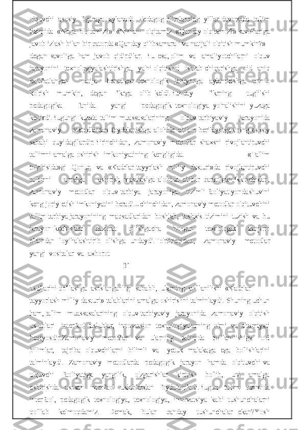 o'quvchi   asosiy   figuraga   aylanadi.   Pedagog-olimlarning   yillar davomida   ta'lim
tizimida  «Nega  o'qitamiz?»  «Nimani  o'qitamiz  «Qanday o'qitamiz?» savollariga
javob izlash bilan bir qatorda «Qanday qilibsamarali va natijali o'qitish mumkin?» -
degan  savoliga  ham  javob  qidirdilar.  Bu  esa, olim   va   amaliyotchilarni   o'quv
jarayonini   texnologiyalashtirishga,   ya'ni o'qitishni   ishlab-chiqarishga   oid   aniq
kafolatlangan         natija       beradigan   texnologik     jarayonga     aylantirishga     urinib
ko'rish     mumkin,     degan     fikrga     olib   keldi.Bunday         fikrning         tug'ilshi
pedagogika         fanida         yangi         pedagogik   texnologiya   yo'nalishini   yuzaga
keltirdi.Bugungi   kunda   ta'lim   muassasalarining         o'quv-tarbiyaviy         jarayonida
zamonaviy         metodlardan   foydalanishga   alohida   e'tibor   berilayotganining   asosiy
sababi   quyidagilardir:Birinchidan,   zamonaviy   metodlar   shaxsni   rivojlantiruvchi
ta'limni amalga oshirish   imkoniyatining   kengligida.                                                     «Ta'lim
to'g'risida»gi     Qonun     va     «Kadrlar   tayyrl ash     milliy     dasturi»da     rivojlantiruvchi
ta'limni         amalga         oshirish   masalasiga   alohida   e'tibor   qaratilgan.Ikkinchidan,
zamonaviy    metodlar    o'quv-tarbiya    jarayoniga    tizimli faoliyat yondashuvini
keng joriy etish imkoniyatini beradi.Uchinchidan, zamonaviy metodlar o'qituvchini
ta'lim-tarbiya jarayonining  maqsadlaridan  boshlab,  tashxis  tizimini  tuzish  va  bu
jarayon   kechishini         nazorat         qilishgacha         bo'lgan         texnologik         zanjirni
oldindan   loyihalashtirib   olishga   undaydi.To'rtinchidan,     zamonaviy     metodlar
yangi  vositalar  va  axborot  
                                                   -21-     
                                                           
usullarini qo'llashga  asoslanganligi  sababli,  ularning  qo'llanilishi  «Kadrlar  
tayyorlash milliy dasturi» talablarini amalga oshirishni ta'minlaydi. Shuning uchun
ham, ta'lim   muassasalarining   o'quv-tarbiyaviy   jarayonida   zamonaviy   o'qitish
uslublari   -interfaol   uslublar,   innovatsion   texnologiyalarning   o'rni   va   ahamiyati
beqiyosdir.Zamonaviy       metodlar       va       ularning       ta'limda       qo'llanilishiga       oid
bilimlar,       tajriba     o'quvchilarni     bilimli     va       yetuk     malakaga     ega     bo'lishlarini
ta'minlaydi.     Zamonaviy     metodlarda     pedagogik     jarayon     hamda     o'qituvchi   va
o'quvchi       faoliyatiga       yangilik,       o'zgarishlar       kiritish       bo'lib,       uni       amalga
oshirishda     asosan     interfaol     uslublardan     foydalaniladi.Bugun     ta'lim     tizimida
interfaol,   pedagogik   texnologiya,   texnologiya,   innovatsiya   kabi   tushunchalarni
qo'llab     kelmoqdamiz.     Demak,     bular     qanday     tushunchalar   ekan?Yosh 