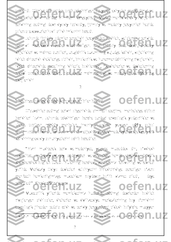 to'plandi.   Olimlar   tomonidan   topib   tekshirilgan   bu   yangi   ashyolar   eng   qadimgi   va
o'rta asrlar tarixi haqidagi bilimlarni kengaytiradi. Mazkur manba va ashyolar jahon
tarixining   qadimgi   davr   siyosiy   iqtisodiy,   ijtimoiy   va   madaniy   jarayonlari   haqida
to'laroq tasavvurlar hosil qilish imkonini beradi.  
  Jahonda   ibtidoiy   odamlar   tarqalishi   jarayonidan   boshlab,   xalqlarning   tarixida
turli   xil   murakkab   voqealar   sodir   bo'lgan.   Ular   ibtidoiy   to'da   davri,   ibtidoiy
xo'jaliklari va mehnat qurollari, urug'chilik tuzumining vujudga kelishi, xo'jalikning
ishlab chiqarish shakllariga o'tilishi, binokorlik va hunarmandchilikning rivojlanishi,
ishlab   chiqarishda   metallning   ishlatila   boshlanishi,   ilk   shaharlar   va   davlatlarning
tashkil   topishi,   antik   davri,   o'rta   asrlar   me'morchiligi   va   moddiy   madaniyatining
rivojlanishi 
                                                             - 2-
bilan birga boshqa ko'pdan-ko'p voqealar bilan bog'liq.  
O’quvchilar qadimgi tarixni o'rganishda qimmatli atarjima   manbalarga e'tibor
berishlari   lozim.   Jahonda   tekshirilgan   barcha   turdagi   arxeologik   yodgorliklar   va
ularda   topilgan   moddiy   manbalar,   insoniyat   toshdan   yasagan   oddiy   qo'pol
cho'qmordan boshlab,  uzluksiz   mehnat  natijasida  yuksak   madaniyat  darajasiga  yetib
kelishining asosiy qonuniyatlarini ochib beradilar.   
“Bizni   mushtarak   tarix   va   madaniyat,   yagona   muqaddas   din,   o‘xshash
mentalitet,   ma’naviy-axloqiy   qadriyatlar   va   an’analar,   hamda   ajralmas   do‘stlik
chambarchas   bog‘lab   turadi.   Bularning   barchasi,   xalqlarimiz   farovonligi   va   ravnaqi
yo‘lida   Markaziy   Osiyo   davlatlari   salohiyatini   birlashtirishga   qaratilgan   o‘zaro
manfaatli   hamkorligimizga   mustahkam   poydevor   bo‘lib   xizmat   qiladi,   —   deya
ta’kidladi”- Shavkat Mirziyoyev. 1
 
Mustaqillik   yillarida   mamlakatimiz   hududida   qadimgi   davrlardan   boshlab
rivojlangan   qishloqlar,   shaharlar   va   sivilizatsiya   markazlarining   boy   o‘tmishini
arxeologik   jihatdan   tadqiq   etish   va   tarixiy   jarayonlarni   tiklash   bo‘yicha   muayyan
1
 Sh.M.Mirziyoyev 2019 yil 29 noyabr Markaziy Osiyo davlatlari uchrashuvida
                                  -3- 