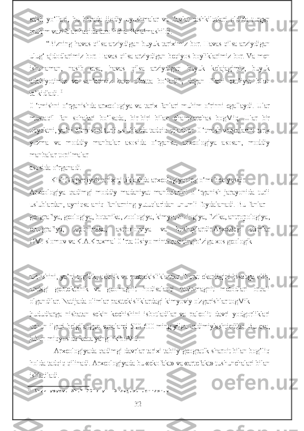 etish   yo‘llari,   bu   borada   ijodiy   uyushmalar   va   davlat   tashkilotlari   oldida   turgan
muhim vazifalar haqida atroflicha fikr almashildi.  
              “Bizning havas qilsa arziydigan buyuk tariximiz bor. Havas qilsa arziydigan
ulug‘ ajdodlarimiz bor. Havas qilsa arziydigan beqiyos boyliklarimiz bor. Va men
ishonaman,   nasib   etsa,   havas   qilsa   arziydigan   buyuk   kelajagimiz,   buyuk
adabiyotimiz   va   san’atimiz   ham   albatta   bo‘ladi” ,   degan   fikrni   qat’iyat   bilan
ta’kidladi. 10
0   ‘tmishni   o‘rganishda   arxeologiya   va   tarix   fanlari   muhim   o‘rinni   egallaydi.   Ular
mustaqil   fan   sohalari   bo‘lsada,   bir-biri   bilan   chambarchas   bogMiq.   Ular   bir
obyektni, ya’ni o‘tmishni turli uslublarda tadqiq qiladilar. 0 ‘tmish voqealarini tarix
yozma   va   moddiy   manbalar   asosida   o‘rgansa,   arxeologiya   asosan,   moddiy
manbalar-topilmalar 
asosida o‘rganadi.
            Kishilik jamiyati tarixini tiklashda arxeologiyaning o‘mi beqiyosdir. 
Arxeologiya   qadimgi   moddiy   madaniyat   manbalarini   o   ‘rganish   jarayonida   turli
uslublardan, ayniqsa aniq fanlarning yutuqlaridan unumli  foydalanadi. Bu fanlar  -
geografiya, geologiya, botanika, zoologiya, kimyo, biologiya, fizika, antropologiya,
etnografiya,   toponimika,   astronomiya   va   boshqalardir.Arxeolog   olimlar
OM.Islomov va K.A.Kraxmal 0 ‘rta Osiyo mintaqasining o‘ziga xos geologik 
                                                         
uzilishini, ya’ni tog‘lik, adirlik va pasttekisliklardan iborat ekanligini hisobga olib,
undagi   geotektonik   va   geomagnit   hodisalarni   radiomagnit   metodlari   orqali
olgandilar. Natijada olimlar pasttekisliklardagi kimyoviy o'zgarishlar togMik 
hududiarga   nisbatan   sekin   kechishini   isbotladilar   va   paleolit   davri   yodgorliklari
uchun ilgari belgilangan sanalami 500-600 ming yilga qadimiylashtirdilar. Bu esa,
jahon miqyosida katta yangilik boMdi.
            Arxeologiyada qadimgi davrlar tarixi tabiiy-geogratlk sharoit bilan bog’liq
holda tadqiq qilinadi. Arxeologiyada bu «ekofakt» va «artefakt» tushunchalari bilan
ishlatiladi.
10
 Mirziyoyev. Sh.M 2017 yil 3-avgust uchrashuv
                                   -32-      
                                    