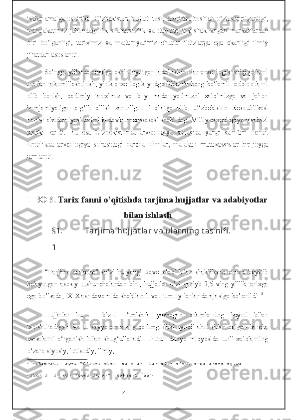 ishlar amalga oshirildi. O‘zbekiston hududi tosh davridan boshlab o‘zlashtirilganligi,
mamlakatimiz   jahondagi   ilk   shaharsozlik   va   davlatchilik   shakllangan   markazlardan
biri   bo‘lganligi,   tariximiz   va   madaniyatimiz   chuqur   ildizlarga   ega   ekanligi   ilmiy
jihatdan asoslandi.
So‘nggi yillarda amalga oshirilayotgan jadal islohotlar arxeologik tadqiqotlarni
tubdan takomillashtirish, yirik arxeologik yodgorliklarda keng ko‘lamli tadqiqotlarni
olib   borish,   qadimiy   tariximiz   va   boy   madaniyatimizni   xalqimizga   va   jahon
hamjamiyatiga   targ‘ib   qilish   zarurligini   inobatga   olib,   O‘zbekiston   Respublikasi
Fanlar akademiyasi tizimida davlat muassasasi shaklidagi Milliy arxeologiya markazi
tashkil   etildi.   Bu   esa   O`zbekistonda   arxeologiya   sohasida   yangi   sahifani   ochdi.
Endilikda   arxeologiya   sohasidagi   barcha   olimlar,   malakali   mutaxassislar   bir   joyga
jamlandi.
                                                                                          
                                      
I - BOB .  Tarix fanni o’qitishda tarjima hujjatlar va adabiyotlar
bilan ishlash
§1.
1 Tarjima hujjat lar v a ularning t as’nifi .                         
“Tarjima hujjatlar” so’zi bu yangi Dave talabi bilan shakillanib tarixni boyitib
kelayotgan   asosiy   tushunchalardan   biri,   hujjatlar   o’zi   qariyb   2,5   ving   yillik   tarixga
ega bo’lsada,  XIX asr davomida shakllandi va ijtimoiy fanlar darajasiga ko’tarildi.  2
Hujjatlar   bu   —   bizni   o‘tmishda   yashagan   odamlarning   hayoti   bilan
tanishtiradigan fan. U sayyoramizning qadimgi  ikki oyoqli aholisidan qolgan barcha
narsalarni   o‘rganish   bilan   shug‘ullanadi.     Butun   dunyo   miqyosida   turli   xalqlarning
o‘zaro siyosiy, iqtisodiy, ilmiy,
2
 T.Raxmatullayev “O’zbekiston  xalqlari tarixini o’qitishda arxeologiya 
materiallaridan foydalanish” Toshkent 1994
                                -4-  
  