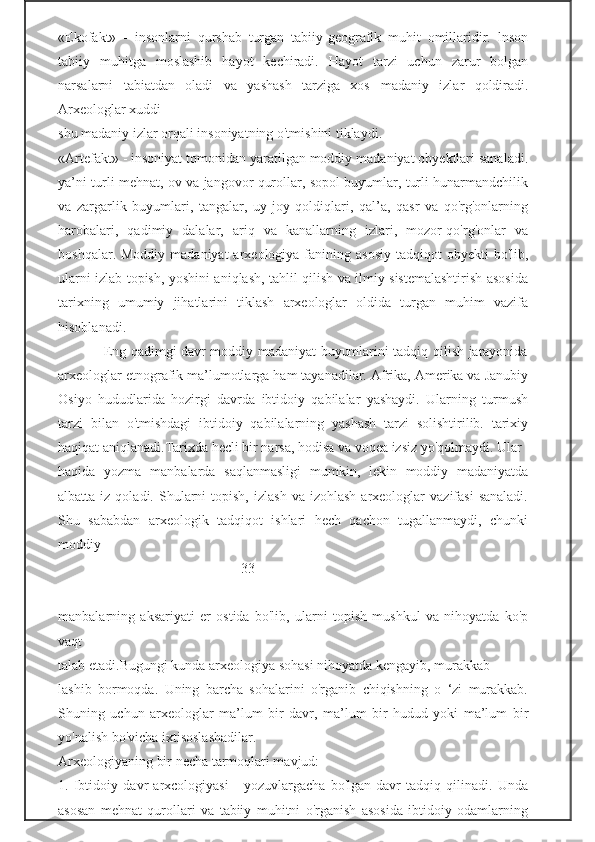 «Ekofakt»   -   insonlarni   qurshab   turgan   tabiiy-geografik   muhit   omillaridir.   lnson
tabiiy   muhitga   moslashib   hayot   kechiradi.   Hayot   tarzi   uchun   zarur   bolgan
narsalarni   tabiatdan   oladi   va   yashash   tarziga   xos   madaniy   izlar   qoldiradi.
Arxeologlar xuddi                                                   
shu madaniy izlar orqali insoniyatning o'tmishini tiklaydi.
«Artefakt» - insoniyat tomonidan yaratilgan moddiy madaniyat obyektlari sanaladi.
ya’ni turli mehnat, ov va jangovor qurollar, sopol buyumlar, turli hunarmandchilik
va   zargarlik   buyumlari,   tangalar,   uy-joy   qoldiqlari,   qal’a,   qasr   va   qo'rg'onlarning
harobalari,   qadimiy   dalalar,   ariq   va   kanallarning   izlari,   mozor-qo'rg'onlar   va
boshqalar.  Moddiy  madaniyat  arxeologiya  fanining  asosiy  tadqiqot   obyekti  bo'lib,
ularni izlab topish, yoshini aniqlash, tahlil qilish va ilmiy sistemalashtirish asosida
tarixning   umumiy   jihatlarini   tiklash   arxeologlar   oldida   turgan   muhim   vazifa
hisoblanadi.
                   Eng qadimgi davr moddiy madaniyat buyumlarini tadqiq qilish jarayonida
arxeologlar etnografik ma’lumotlarga ham tayanadilar. Afrika, Amerika va Janubiy
Osiyo   hududlarida   hozirgi   davrda   ibtidoiy   qabilalar   yashaydi.   Ularning   turmush
tarzi   bilan   o'tmishdagi   ibtidoiy   qabilalarning   yashash   tarzi   solishtirilib.   tarixiy
haqiqat aniqlanadi.Tarixda hecli bir narsa, hodisa va voqea izsiz yo'qolmaydi. Ular 
haqida   yozma   manbalarda   saqlanmasligi   mumkin,   lekin   moddiy   madaniyatda
albatta  iz  qoladi.  Shularni   topish,   izlash   va  izohlash  arxeologlar   vazifasi  sanaladi.
Shu   sababdan   arxeologik   tadqiqot   ishlari   hech   qachon   tugallanmaydi,   chunki
moddiy 
                                                   -33-
manbalarning   aksariyati   er   ostida   bo'lib,   ularni   topish   mushkul   va   nihoyatda   ko'p
vaqt                                                      
talab etadi.Bugungi kunda arxeologiya sohasi nihoyatda kengayib, murakkab- 
lashib   bormoqda.   Uning   barcha   sohalarini   o'rganib   chiqishning   o   ‘zi   murakkab.
Shuning   uchun   arxeologlar   ma’lum   bir   davr,   ma’lum   bir   hudud   yoki   ma’lum   bir
yo'nalish bo'vicha ixtisoslashadilar. 
Arxeologiyaning bir necha tarmoqlari mavjud:
1.   Ibtidoiy   davr   arxcologiyasi   -   yozuvlargacha   bo'lgan   davr   tadqiq   qilinadi.   Unda
asosan   mehnat   qurollari   va   tabiiy   muhitni   o'rganish   asosida   ibtidoiy   odamlarning 