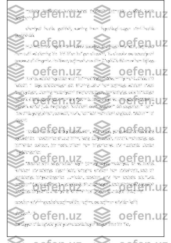 madaniy   hamkorligi   kundan-kunga   rivojlanib   bormoqda.   Hozirgi   kunda
tarjimaning
ahamiyati   haqida   gapirish,   suvning   inson   hayotidagi   tutgan   o‘rni   haqida
gapirishdek
muhimdir.   Biz   hayotimizni   suvsiz   tasavvur   qilolmaganimiz   kabi,   tarjimasiz
ham   turli   xalqlarning   bir-   biri   bilan   bo‘lgan   aloqasini,   bu   aloqasiz   esa   taraqqiyotni
tasavvur qilolmaymiz. Professor, tarjimashunos olim G‘aybulla Salomov ham bejizga
"
Boshqa xalqlar hayotidan voqif bo‘lmaslik g‘ofillik va milliy mahdudlikka olib
keladi".[1]   deya   ta'kidlamagan   edi.   Shuning   uchun   ham   tarjimaga   xalqlarni   o‘zaro
bog'laydigan,   ularning   madaniyatini   rivojlantiradigan,   hamkorligiga   asos   bo‘ladigan
ko‘prik sifatida qarashimiz mumkin. Qadimda O‘rta Osiyo va Eron xalqlari o‘rtasida
notiqlik   san’ati   juda   rivojlangan.   Notiqlarni   esa   “   tarzabon”   deb   ataganlar.   ”   Tar   “-
fors tilida yangi,shirali, tarovatli, nozik, latif kabi ma’nolarni anglatadi. “Zabon “- til
degani.
Tarzabon   –   notiq,   chiroyli   gapiruvchi,   so‘z   ustasi,   yangi   va   o‘tkir   so‘zlarni
aytuvchidir.   Tarzabonlar   chuqur   bilim,   keng   dunyoqarash,   notiqlik   mahoratiga   ega
bo‘lishdan   tashqari,   bir   necha   tillarni   ham   bilganlar   va   o‘z   nutqlarida   ulardan
foydalanganlar.
“Arablar   kirib   kelganlaridan   keyin   ijtimoiy   hayot,   madaniyat,   fan   va   boshqa
sohalarni   o‘z   ta’siriga   olgani   kabi,   ko‘pgina   so‘zlarni   ham   o‘zlashtirib,   arab   tili
qoidalariga   bo‘ysundirganlar.   Jumladan,   tarzabon   so‘zi   ham   arabcha   talaffuzda
tarjamon” ( yoki tarjimon ) – ga aylandi. Shundan keyin u arab tilining so‘z yasalish
qonuniga bo‘ysunib, undan yangi ko‘rinish hosil qilgan. Shunday qilib tarjimon –
tarzabon so‘zining arabcha tarjimasidir. Tarjima esa tarjimon so‘zidan kelib
chiqqan”. [2]
“Muayyan tilda og‘zaki yoki yozma tarzda bayon etilgan biror-bir fikr, 