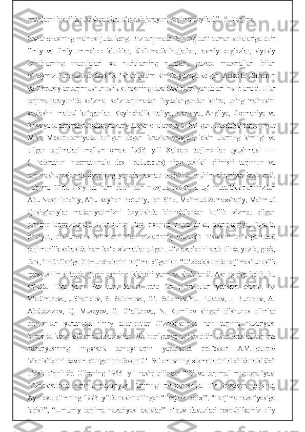 matnlarni bir tildan boshqa tilga o‘girish jarayoni tarjima deyiladi”.[3] Tarjima
tushunchasining ma'nosi juda keng. Biz tarjimada fanning turli-tuman sohalariga doir
ilmiy   va   ilmiy-ommabop   kitoblar,   diplomatik   hujjatlar,   rasmiy   qog'ozlar,   siyosiy
arboblarning   maqolalari   va   notiqlarning   nutqlari,   gazeta   materiallari   bilan
ishlaymiz.Tarjima haqidagi ilk fikrlar qadim Rimda yuzaga kelgan. Aristotel, Sitseron
va Goratsiylar tarjimashunoslik sohasining dastlabki namoyandalari hisoblanadi. Ular
tarjima   jarayonida   so‘zma-   so‘z   tarjimadan   foydalangandan   ko‘ra,   uning   ma'nosini
saqlashni   ma'qul   ko‘rganlar.   Keyinchalik   Italiya,   Fransiya,   Angliya,   Germaniya   va
Rossiyada tarjima haqidagi nazariy tushunchalar paydo bo‘lgan. Dastlabki tarjimonlar
Misr,   Mesopotamiyada   bo‘lgan   degan   farazlar   mavjud,   lekin   ularning   kimligi   va
qilgan   tarjimalari   ma'lum   emas.   1953-   yili   Xalqaro   tarjimonlar   uyushmasi   FIT
(   Federation   Internationale   des   Traducteurs)   ning   tashkil   qilinishi   tarjimon   va
tarjimashunoslar   faoliyatining   yanada   ravnaq   topishida   muhim   ahamiyat   kasb   etdi.
Tarjima   O‘rta   Osiyoda   ham   qadimdan   mavjud   bo‘lib,   ulug‘   mutafakkirlarimizdan
Abu Nasr Forobiy, Abu Rayhon Beruniy, Ibn Sino, Mahmud Zamaxshariy, Mahmud
Qoshg‘ariylar   madaniyatimizni   boyitishda   birinchilardan   bo‘lib   xizmat   qilgan
tarjimonlarimizdandir.   Ular   jahon   fani   rivojiga   matematika,   astronomiya,   falsafa,
tibbiyot,   tilshunoslik   bilimlari   bilan   o‘zlarining   munosib   hissasini   qo‘shganidek,
tarjimonlik sohasida ham ko‘p xizmatlar qilgan. O‘z asarlarini arab tilida yozib, grek,
fors, hind tillariga birmunchalarini tarjima qilganlar. “O‘zbekistonda tarjimashunoslik
maxsus ilm sifatida o‘tgan asrning ikkinchi yarmida shakllandi. Asr oxiriga kelib, bu
sohada   10ga   yaqin   fan   turi,   50dan   ortiq   fan   nomzodlari   yetishib   chiqdi.   N.
Vladimirova,   J.Sharipov,   S.   Salomova,   G‘.   Salomov,Yu.   Pulatov,   J.   Buronov,   A.
Abduazizov,   Q.   Musayev,   G.   G‘afurova,   N.   Komilov   singari   tilshunos   olimlar
tomonidan   yaratilgan   ilmiy   tadqiqotlar   O‘zbekistonda   ham   tarjima   nazariyasi
borasida   keng  ko‘lamda   izlanishlar   olib   borilganining   isbotidir.   Ular   orasida   tarjima
nazariyasining   lingvistik   tamoyillarini   yaratishda   professor   A.V.Fedorov
izlanishlarini davom ettirgan professor G‘. Salomovning xizmatlarini alohida ta'kidlab
o‘tish   o‘rinlidir.   Olimning   1966-   yil   nashr   qilingan   “Til   va   tarjima"   monografiyasi
O‘zbekistonda   tarjima   nazariyasi   fanining   rivojlanishiga   o‘z   hissasini   qo‘shdi.
Ayniqsa, olimning 1973- yilda nashr qilingan “Tarjima tarixi”, “Tarjima nazariyasiga
kirish”,   “Umumiy   tarjima   nazariyasi   asoslari”   o‘quv   dasturlari   respublikamiz   oliy 