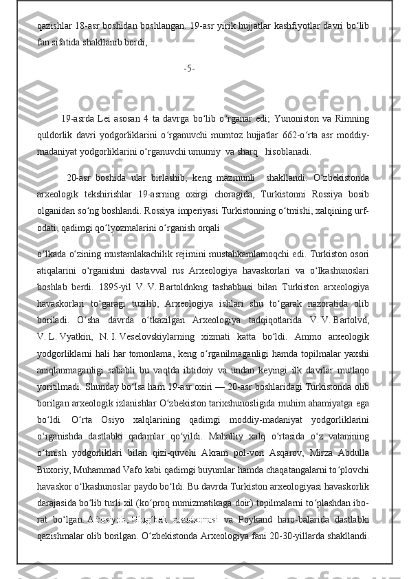 qazishlar  18-asr  boshidan boshlangan. 19-asr  yirik hujjatlar  kashfiyotlar davri bo libʻ
fan sifatida shakllanib bordi, 
                                                   -5-
 
19-asrda   Lei   asosan   4   ta   davrga   bo lib   o rganar   edi;   Yunoniston   va   Rimning	
ʻ ʻ
quldorlik   davri   yodgorliklarini   o rganuvchi   mumtoz   hujjatlar   662-o rta   asr   moddiy-	
ʻ ʻ
madaniyat yodgorliklarini o rganuvchi umumiy  va sharq   hisoblanadi.                  	
ʻ
  20-asr   boshida   ular   birlashib,   keng   mazmunli     shakllandi.   O zbekistonda	
ʻ
arxeologik   tekshirishlar   19-asrning   oxirgi   choragida,   Turkistonni   Rossiya   bosib
olganidan so ng boshlandi. Rossiya imperiyasi Turkistonning o tmishi, xalqining urf-	
ʻ ʻ
odati, qadimgi qo lyozmalarini o rganish orqali                                              	
ʻ ʻ
o lkada o zining mustamlakachilik rejimini mustahkamlamoqchi edi. Turkiston osori	
ʻ ʻ
atiqalarini   o rganishni   dastavval   rus   Arxeologiya   havaskorlari   va   o lkashunoslari	
ʻ ʻ
boshlab   berdi.   1895-yil   V.   V.   Bartoldnkng   tashabbusi   bilan   Turkiston   arxeologiya
havaskorlari   to garagi   tuzilib,   Arxeologiya   ishlari   shu   to garak   nazoratida   olib	
ʻ ʻ
boriladi.   O sha   davrda   o tkazilgan   Arxeologiya   tadqiqotlarida   V.	
ʻ ʻ   V.   Bartolvd,
V.   L.   Vyatkin,   N.   I.   Veselovskiylarning   xizmati   katta   bo ldi.   Ammo   arxeologik	
ʻ
yodgorliklarni  hali  har  tomonlama,  keng o rganilmaganligi  hamda topilmalar  yaxshi	
ʻ
aniqlanmaganligi   sababli   bu   vaqtda   ibtidoiy   va   undan   keyingi   ilk   davrlar   mutlaqo
yoritilmadi. Shunday bo lsa ham 19-asr oxiri	
ʻ   — 20-asr boshlaridagi Turkistonda olib
borilgan arxeologik izlanishlar O zbekiston tarixshunosligida muhim ahamiyatga ega	
ʻ
bo ldi.   O rta   Osiyo   xalqlarining   qadimgi   moddiy-madaniyat   yodgorliklarini	
ʻ ʻ
o rganishda   dastlabki   qadamlar   qo yildi.   Mahalliy   xalq   o rtasida   o z   vatanining
ʻ ʻ ʻ ʻ
o tmish   yodgorliklari   bilan   qizi-quvchi   Akram   pol-von   Asqarov,   Mirza   Abdulla
ʻ
Buxoriy, Muhammad Vafo kabi qadimgi buyumlar hamda chaqatangalarni to plovchi	
ʻ
havaskor o lkashunoslar paydo bo ldi. Bu davrda Turkiston arxeologiyasi havaskorlik	
ʻ ʻ
darajasida bo lib turli xil (ko proq numizmatikaga doir) topilmalarni to plashdan ibo-	
ʻ ʻ ʻ
rat   bo lgan.	
ʻ   Afrosiyob ,   Ulug bek   rasadxonasi  	ʻ va   Poykand   haro-balarida   dastlabki
qazishmalar olib borilgan. O zbekistonda Arxeologiya fani 20-30-yillarda shakllandi.
ʻ 