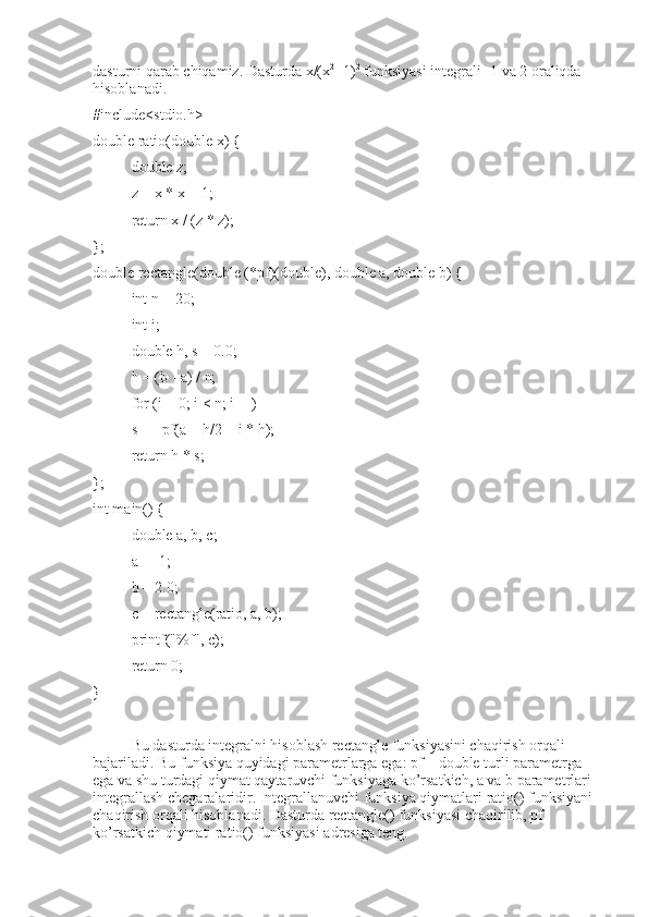 dasturni qarab chiqamiz. Dasturda x/(x 2
+1) 2
 funksiyasi integrali -1 va 2 oraliqda 
hisoblanadi. 
#include<stdio.h>
double ratio(double x) {
double z;
z = x * x + 1;
return x / (z * z);
};
double rectangle(double (*pf)(double), double a, double b) {
int n = 20;
int i;
double h, s = 0.0;
h = (b - a) / n;
for (i = 0; i < n; i++)
s+ = pf(a + h/2 + i * h);
return h * s;
};
int main() {
double a, b, c;
a = -1;
b = 2.0;
c = rectangle(ratio, a, b);
printf("%f", c);
return 0;
}
Bu dasturda integralni hisoblash rectangle funksiyasini chaqirish orqali 
bajariladi. Bu funksiya quyidagi parametrlarga ega: pf – double turli parametrga 
ega va shu turdagi qiymat qaytaruvchi funksiyaga ko’rsatkich, a va b parametrlari 
integrallash chegaralaridir. Integrallanuvchi funksiya qiymatlari ratio() funksiyani 
chaqirish orqali hisoblanadi. Dasturda rectangle() funksiyasi chaqirilib, pf 
ko’rsatkich qiymati ratio() funksiyasi adresiga teng.  