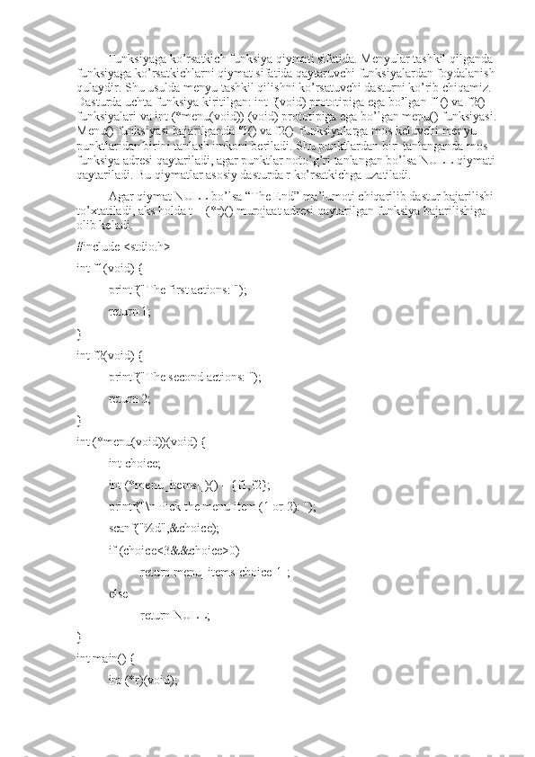 Funksiyaga ko’rsatkich funksiya qiymati sifatida. Menyular tashkil qilganda 
funksiyaga ko’rsatkichlarni qiymat sifatida qaytaruvchi funksiyalardan foydalanish
qulaydir. Shu usulda menyu tashkil qilishni ko’rsatuvchi dasturni ko’rib chiqamiz. 
Dasturda uchta funksiya kiritilgan: int f(void) prototipiga ega bo’lgan f1() va f2() 
funksiyalari va int (*menu(void)) (void) prototipiga ega bo’lgan menu() funksiyasi.
Menu() funksiyasi bajarilganda f1() va f2()  funksiyalarga mos keluvchi menyu 
punktlaridan birini tanlash imkoni beriladi. Shu punktlardan biri tanlanganda mos 
funksiya adresi qaytariladi, agar punktlar noto’g’ri tanlangan bo’lsa NULL qiymati
qaytariladi. Bu qiymatlar asosiy dasturda r ko’rsatkichga uzatiladi. 
Agar qiymat NULL bo’lsa “The End” ma’lumoti chiqarilib dastur bajarilishi
to’xtatiladi, aks holda t = (*r)() murojaat adresi qaytarilgan funksiya bajarilishiga 
olib keladi.
#include <stdio.h>
int f1(void) {
  printf("The first actions: ");
return 1;
}
int f2(void) {
printf("The second actions: ");
return 2;
}
int (*menu(void))(void) {
int choice;
int (*menu_items[])() = {f1,f2};
printf("\n Pick the menu item (1 or 2): ");
scanf("%d",&choice);
if (choice<3&&choice>0)
return menu_items[choice-1];
else
return NULL;
}
int main() { 
int (*r)(void); 