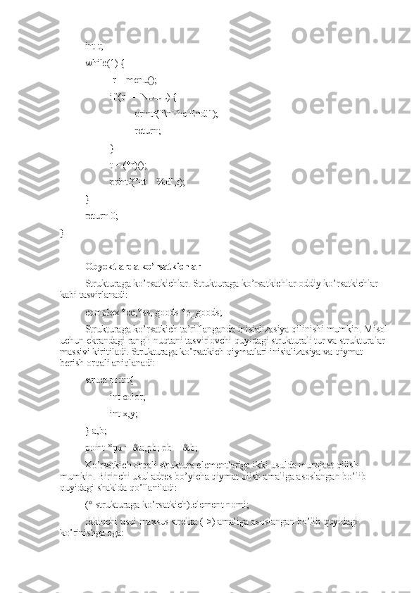 int t;
while(1) {
 r = menu();
if (r == NULL) {
printf("\nThe End!");
return;
}
t = (*r)();
printf("|tt = %d",t);
}
return 0;
}
Obyektlarda ko’rsatkichlar
Strukturaga ko’rsatkichlar. Strukturaga ko’rsatkichlar oddiy ko’rsatkichlar 
kabi tasvirlanadi:
complex *cc,*ss; goods *p_goods;
Strukturaga ko’rsatkich ta’riflanganda inisializasiya qilinishi mumkin. Misol
uchun ekrandagi rangli nuqtani tasvirlovchi quyidagi strukturali tur va strukturalar 
massivi kiritiladi. Strukturaga ko’rsatkich qiymatlari inisializasiya va qiymat 
berish orqali aniqlanadi:
struct point{
int color;
int x,y;
} a,b;
point *pa = &a,pb; pb = &b;
Ko’rsatkich orqali struktura elementlariga ikki usulda murojaat qilish 
mumkin. Birinchi usul adres bo’yicha qiymat olish amaliga asoslangan bo’lib 
quyidagi shaklda qo’llaniladi: 
(* strukturaga ko’rsatkich).element nomi;
Ikkinchi usul maxsus strelka (->) amaliga asoslangan bo’lib quyidagi 
ko’rinishga ega: 