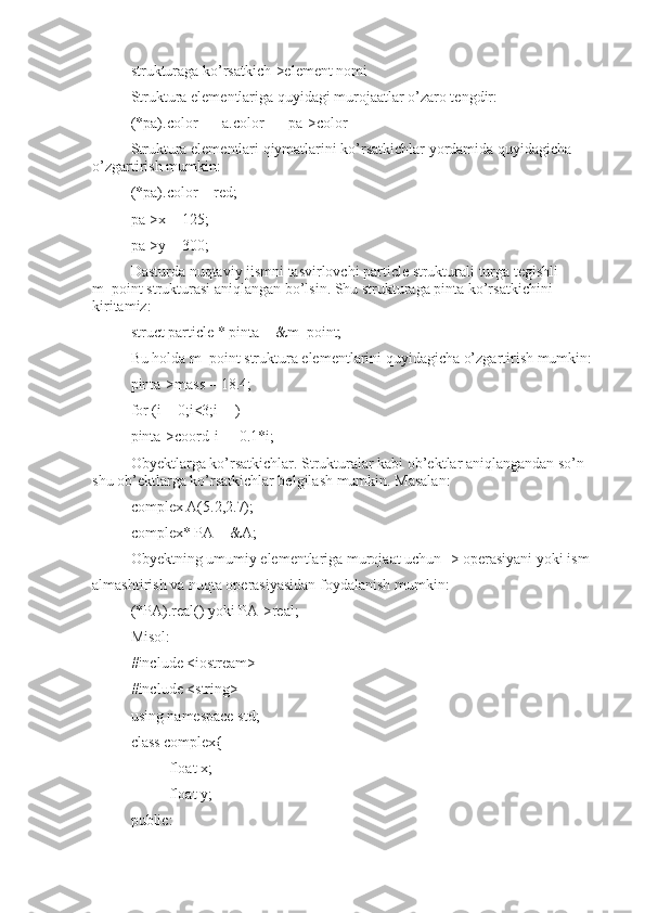 strukturaga ko’rsatkich->element nomi
Struktura elementlariga quyidagi murojaatlar o’zaro tengdir:
(*pa).color == a.color == pa->color
Struktura elementlari qiymatlarini ko’rsatkichlar yordamida quyidagicha 
o’zgartirish mumkin:
(*pa).color = red;
pa->x = 125;
pa->y = 300;
Dasturda nuqtaviy jismni tasvirlovchi particle strukturali turga tegishli 
m_point strukturasi aniqlangan bo’lsin. Shu strukturaga pinta ko’rsatkichini 
kiritamiz:
struct particle * pinta = &m_point;
Bu holda m_point struktura elementlarini quyidagicha o’zgartirish mumkin:
pinta->mass = 18.4;
for (i = 0;i<3;i++)
pinta->coord[i] = 0.1*i;
Obyektlarga ko’rsatkichlar. Strukturalar kabi ob’ektlar aniqlangandan so’n 
shu ob’ektlarga ko’rsatkichlar belgilash mumkin. Masalan:
complex A(5.2,2.7);
complex* PA = &A;
Obyektning umumiy elementlariga murojaat uchun -> operasiyani yoki ism
almashtirish va nuqta operasiyasidan foydalanish mumkin:
(*PA).real() yoki PA->real;
Misol:
#include <iostream>
#include <string>
using namespace std;
class complex{
float x;
float y;
public: 