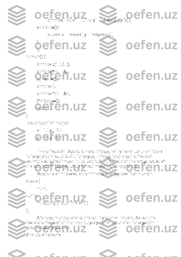 complex(float x1 = 0,float y1 = 0):x(x1),y(y1){};
void show(){ 
cout<<"x = "<<x<<" y = "<<y<<endl;
}
};
int main() {
complex a(1.0,2.0);
complex *pa = &a;
pa->show();
complex b;
complex *pb = &b;
(*pb).show();
return 0;
}
Dastur bajarilishi natijasi:
x = 1.0 y = 2.0
y = 0.0 y = 0.0
This ko’rsatkichi. Agarda konkret ob’ektga ishlov berish uchun sinf a’zosi – 
funksiya chaqirilsa, unda shu funksiyaga ob’ektga belgilangan ko’rsatkich 
avtomatik va ko’rsatilmagan holda uzatiladi. Bu ko’rsatqich this ismiga ega va x*  
this kabi har bir funksiya uchun ko’rsatilmagan holda belgilanadi.
Masalan x sinfni ekvivalent ko’rinishda shunday tavsiflash mumkin: 
class x {
int m;
public:
int readm() { return this->m; }
};
A’zolarga murojaat etishda this dan foydalanish ortiqcha. Asosan this  
bevosita ko’rsatkichlar bilan manipulyasiya qilish uchun a’zo funksiyalarini 
yaratilishida foydalaniladi.
#include <iostream> 