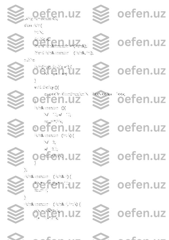 using namespace std;
class Pair {
int N;
double x;
friend Pair& operator ++(Pair&);
friend Pair& operator ++(Pair&, int);
public:
Pair (int n, double xn) {
N = n; x = xn;
}
void display (){
cout<<"\n Koordinatalar: N = "<<N<<"\tx = "<<x;
} 
Pair& operator --(){
N/ = 10; x/ = 10; 
return*this;
}
Pair& operator --(int k) {
N/ = 2; 
x/ = 2.0; 
return*this;
}
};
Pair& operator ++(Pair& P) {
P.N* = 10; P.x* = 10;
return P;
}
Pair& operator ++(Pair& P, int k) {
P.N = P.N*2+k;
P.x = P.x*2+k; 