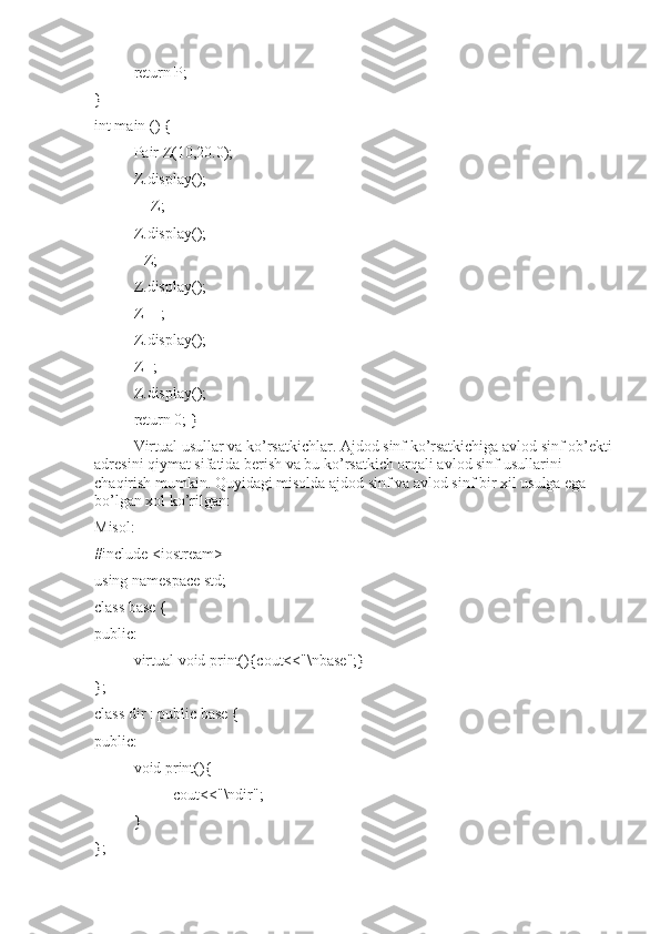 return P;
}
int main () {
Pair Z(10,20.0);
Z.display();
++Z;
Z.display();
--Z;
Z.display();
Z++;
Z.display();
Z--;
Z.display();
return 0; }
Virtual usullar va ko’rsatkichlar. Ajdod sinf ko’rsatkichiga avlod sinf ob’ekti
adresini qiymat sifatida berish va bu ko’rsatkich orqali avlod sinf usullarini 
chaqirish mumkin. Quyidagi misolda ajdod sinf va avlod sinf bir xil usulga ega 
bo’lgan xol ko’rilgan:
Misol:
#include <iostream>
using namespace std;
class base {
public:
virtual void print(){cout<<"\nbase";}
};
class dir : public base {
public:
void print(){
cout<<"\ndir";
}
}; 