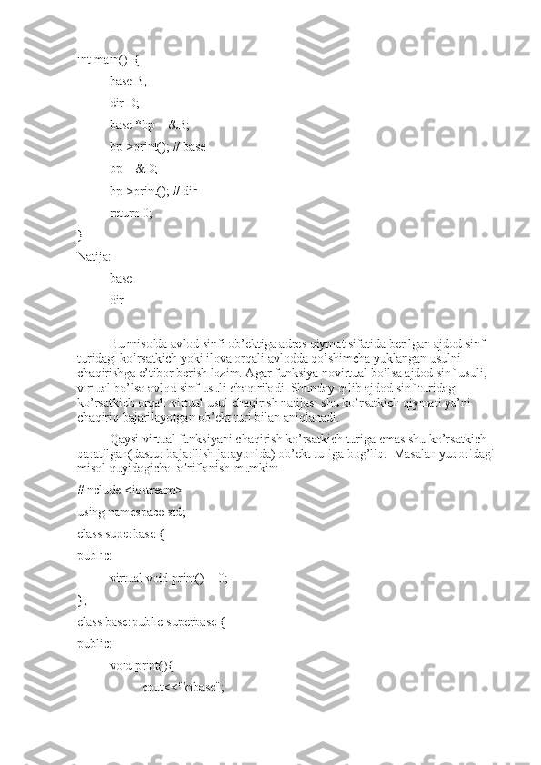 int main()  {
base B;
dir D;
base *bp = &B;
bp->print(); // base
bp = &D;
bp->print(); // dir
return 0;
}
Natija:
base
dir
Bu misolda avlod sinfi ob’ektiga adres qiymat sifatida berilgan ajdod sinf 
turidagi ko’rsatkich yoki ilova orqali avlodda qo’shimcha yuklangan usulni 
chaqirishga e’tibor berish lozim. Agar funksiya novirtual bo’lsa ajdod sinf usuli,  
virtual bo’lsa avlod sinf usuli chaqiriladi. Shunday qilib ajdod sinf turidagi 
ko’rsatkich orqali virtual usul chaqirish natijasi shu ko’rsatkich qiymati ya’ni 
chaqiriq bajarilayotgan ob’ekt turi bilan aniqlanadi.
Qaysi virtual funksiyani chaqirish ko’rsatkich turiga emas shu ko’rsatkich 
qaratilgan(dastur bajarilish jarayonida) ob’ekt turiga bog’liq.  Masalan yuqoridagi 
misol quyidagicha ta’riflanish mumkin:
#include <iostream>
using namespace std;
class superbase {
public:
virtual void print() = 0;
};
class base:public superbase {
public:
void print(){
cout<<"\nbase"; 