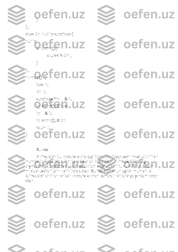 }
};
class dir : public superbase {
public:
void print(){
cout<<"\ndir";
}
};
int main()  {
base B;
dir D;
superbase *bp = &B;
bp->print(); // base
bp = &D;
bp->print(); // dir
return 0;
}
Xulosa
Ko’rsatkich bu operativ xotiradagi biron-bir o’zgaruvchi mavjud bo’lishi 
mumkin bo’lgan biron-bir joyni belgilab berar ekan. Ko’rsatkichlarning 
qiymatlarini o’zgartirishni turli variantlari mavjud bo’lib, bu bizning dasturni 
moslashuvchanligini oshib berak ekan.Xulosa qilib shuni aytish mumkin-ki 
ko’rsatkichlar bilan ishlash operativ xotirani samarali ishlatishga yordam berar 
ekan. 